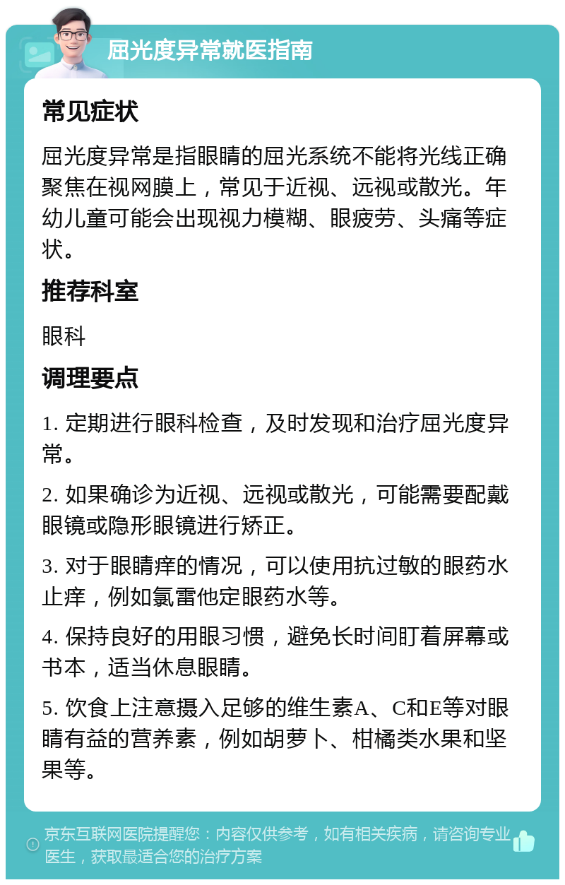 屈光度异常就医指南 常见症状 屈光度异常是指眼睛的屈光系统不能将光线正确聚焦在视网膜上，常见于近视、远视或散光。年幼儿童可能会出现视力模糊、眼疲劳、头痛等症状。 推荐科室 眼科 调理要点 1. 定期进行眼科检查，及时发现和治疗屈光度异常。 2. 如果确诊为近视、远视或散光，可能需要配戴眼镜或隐形眼镜进行矫正。 3. 对于眼睛痒的情况，可以使用抗过敏的眼药水止痒，例如氯雷他定眼药水等。 4. 保持良好的用眼习惯，避免长时间盯着屏幕或书本，适当休息眼睛。 5. 饮食上注意摄入足够的维生素A、C和E等对眼睛有益的营养素，例如胡萝卜、柑橘类水果和坚果等。