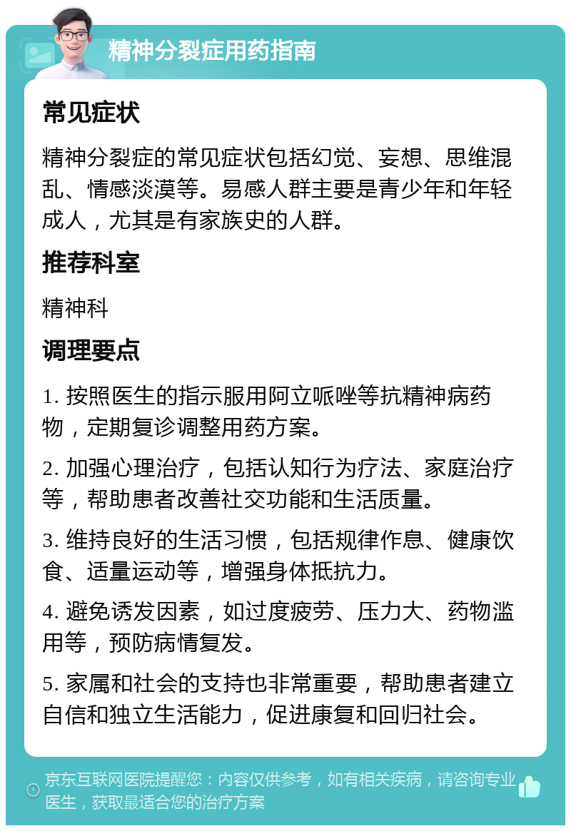 精神分裂症用药指南 常见症状 精神分裂症的常见症状包括幻觉、妄想、思维混乱、情感淡漠等。易感人群主要是青少年和年轻成人，尤其是有家族史的人群。 推荐科室 精神科 调理要点 1. 按照医生的指示服用阿立哌唑等抗精神病药物，定期复诊调整用药方案。 2. 加强心理治疗，包括认知行为疗法、家庭治疗等，帮助患者改善社交功能和生活质量。 3. 维持良好的生活习惯，包括规律作息、健康饮食、适量运动等，增强身体抵抗力。 4. 避免诱发因素，如过度疲劳、压力大、药物滥用等，预防病情复发。 5. 家属和社会的支持也非常重要，帮助患者建立自信和独立生活能力，促进康复和回归社会。