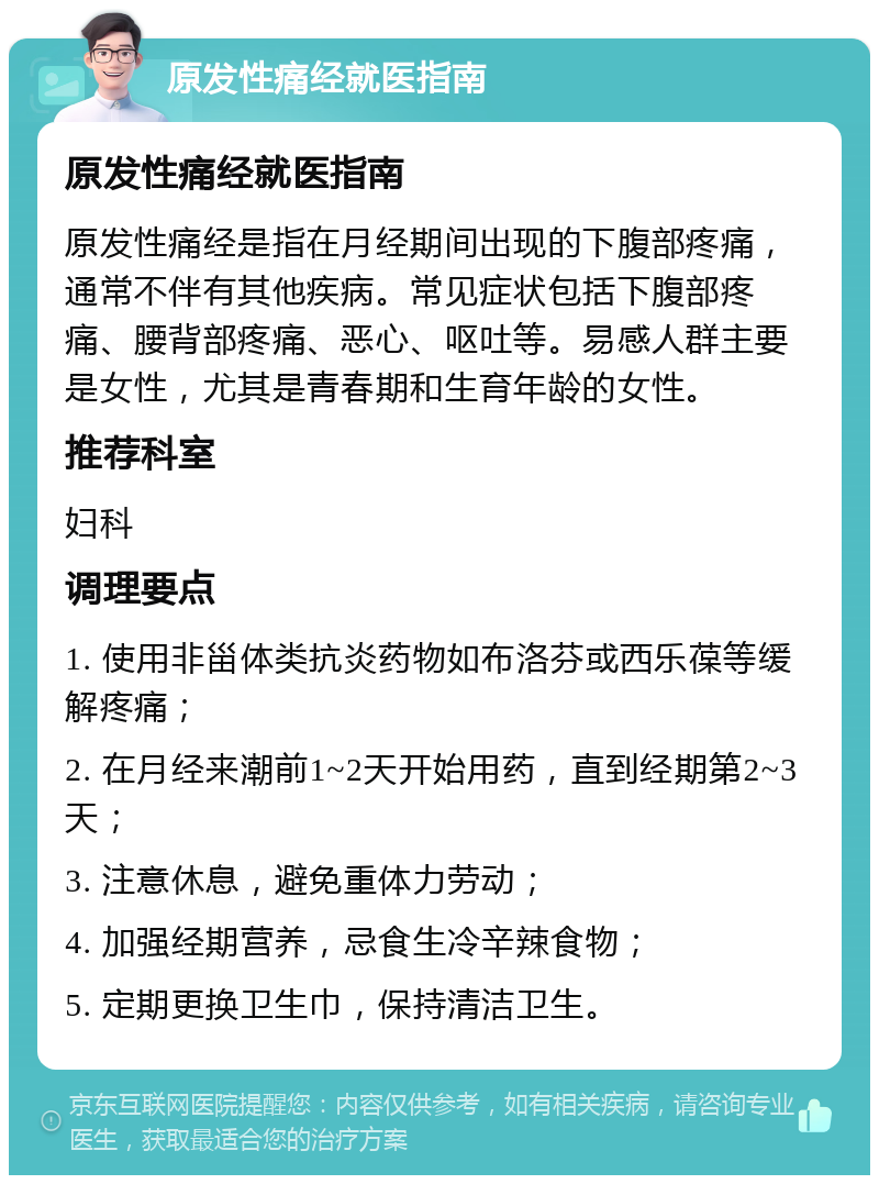 原发性痛经就医指南 原发性痛经就医指南 原发性痛经是指在月经期间出现的下腹部疼痛，通常不伴有其他疾病。常见症状包括下腹部疼痛、腰背部疼痛、恶心、呕吐等。易感人群主要是女性，尤其是青春期和生育年龄的女性。 推荐科室 妇科 调理要点 1. 使用非甾体类抗炎药物如布洛芬或西乐葆等缓解疼痛； 2. 在月经来潮前1~2天开始用药，直到经期第2~3天； 3. 注意休息，避免重体力劳动； 4. 加强经期营养，忌食生冷辛辣食物； 5. 定期更换卫生巾，保持清洁卫生。