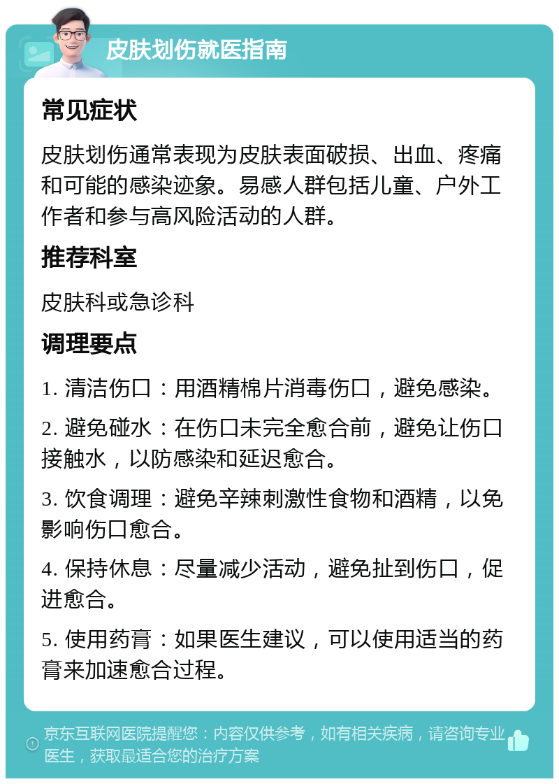 皮肤划伤就医指南 常见症状 皮肤划伤通常表现为皮肤表面破损、出血、疼痛和可能的感染迹象。易感人群包括儿童、户外工作者和参与高风险活动的人群。 推荐科室 皮肤科或急诊科 调理要点 1. 清洁伤口：用酒精棉片消毒伤口，避免感染。 2. 避免碰水：在伤口未完全愈合前，避免让伤口接触水，以防感染和延迟愈合。 3. 饮食调理：避免辛辣刺激性食物和酒精，以免影响伤口愈合。 4. 保持休息：尽量减少活动，避免扯到伤口，促进愈合。 5. 使用药膏：如果医生建议，可以使用适当的药膏来加速愈合过程。