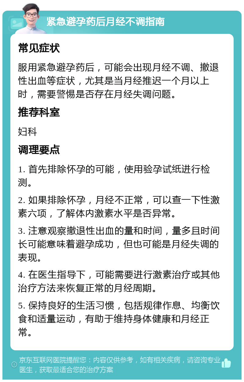 紧急避孕药后月经不调指南 常见症状 服用紧急避孕药后，可能会出现月经不调、撤退性出血等症状，尤其是当月经推迟一个月以上时，需要警惕是否存在月经失调问题。 推荐科室 妇科 调理要点 1. 首先排除怀孕的可能，使用验孕试纸进行检测。 2. 如果排除怀孕，月经不正常，可以查一下性激素六项，了解体内激素水平是否异常。 3. 注意观察撤退性出血的量和时间，量多且时间长可能意味着避孕成功，但也可能是月经失调的表现。 4. 在医生指导下，可能需要进行激素治疗或其他治疗方法来恢复正常的月经周期。 5. 保持良好的生活习惯，包括规律作息、均衡饮食和适量运动，有助于维持身体健康和月经正常。