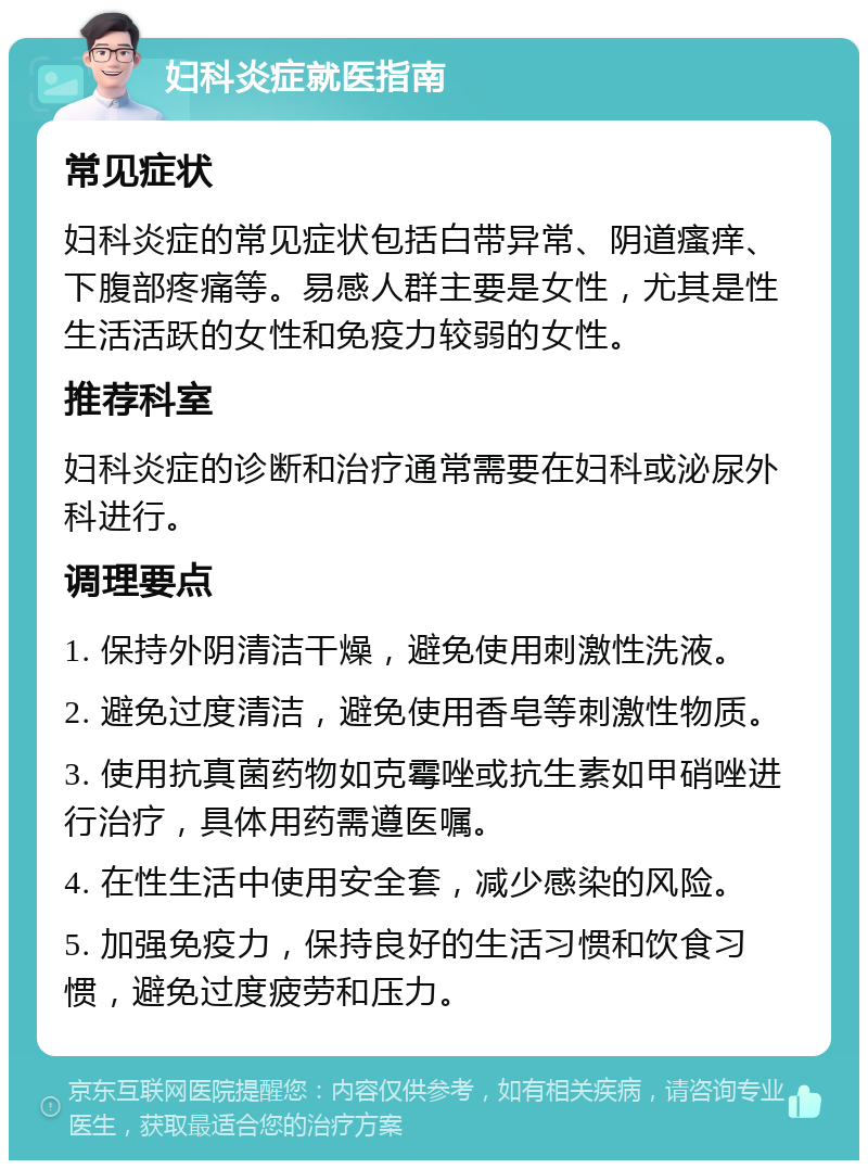 妇科炎症就医指南 常见症状 妇科炎症的常见症状包括白带异常、阴道瘙痒、下腹部疼痛等。易感人群主要是女性，尤其是性生活活跃的女性和免疫力较弱的女性。 推荐科室 妇科炎症的诊断和治疗通常需要在妇科或泌尿外科进行。 调理要点 1. 保持外阴清洁干燥，避免使用刺激性洗液。 2. 避免过度清洁，避免使用香皂等刺激性物质。 3. 使用抗真菌药物如克霉唑或抗生素如甲硝唑进行治疗，具体用药需遵医嘱。 4. 在性生活中使用安全套，减少感染的风险。 5. 加强免疫力，保持良好的生活习惯和饮食习惯，避免过度疲劳和压力。