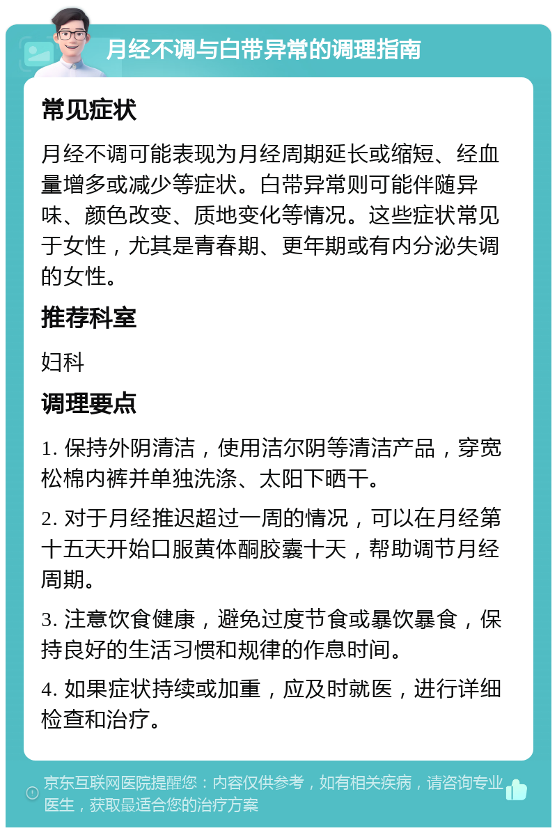 月经不调与白带异常的调理指南 常见症状 月经不调可能表现为月经周期延长或缩短、经血量增多或减少等症状。白带异常则可能伴随异味、颜色改变、质地变化等情况。这些症状常见于女性，尤其是青春期、更年期或有内分泌失调的女性。 推荐科室 妇科 调理要点 1. 保持外阴清洁，使用洁尔阴等清洁产品，穿宽松棉内裤并单独洗涤、太阳下晒干。 2. 对于月经推迟超过一周的情况，可以在月经第十五天开始口服黄体酮胶囊十天，帮助调节月经周期。 3. 注意饮食健康，避免过度节食或暴饮暴食，保持良好的生活习惯和规律的作息时间。 4. 如果症状持续或加重，应及时就医，进行详细检查和治疗。