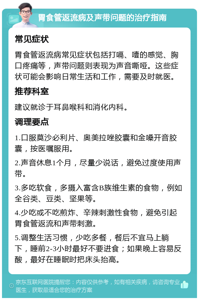 胃食管返流病及声带问题的治疗指南 常见症状 胃食管返流病常见症状包括打嗝、噎的感觉、胸口疼痛等，声带问题则表现为声音嘶哑。这些症状可能会影响日常生活和工作，需要及时就医。 推荐科室 建议就诊于耳鼻喉科和消化内科。 调理要点 1.口服莫沙必利片、奥美拉唑胶囊和金嗓开音胶囊，按医嘱服用。 2.声音休息1个月，尽量少说话，避免过度使用声带。 3.多吃软食，多摄入富含B族维生素的食物，例如全谷类、豆类、坚果等。 4.少吃或不吃煎炸、辛辣刺激性食物，避免引起胃食管返流和声带刺激。 5.调整生活习惯，少吃多餐，餐后不宜马上躺下，睡前2-3小时最好不要进食；如果晚上容易反酸，最好在睡眠时把床头抬高。