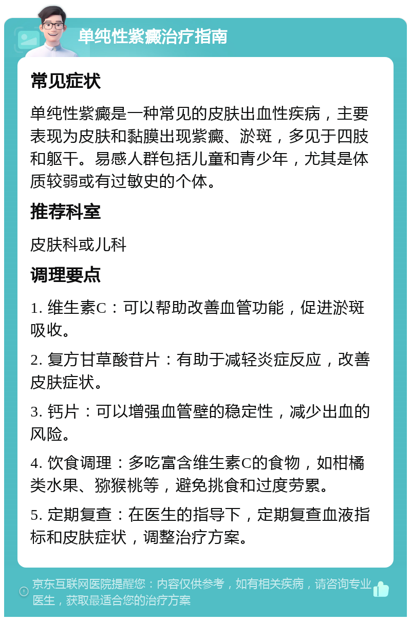 单纯性紫癜治疗指南 常见症状 单纯性紫癜是一种常见的皮肤出血性疾病，主要表现为皮肤和黏膜出现紫癜、淤斑，多见于四肢和躯干。易感人群包括儿童和青少年，尤其是体质较弱或有过敏史的个体。 推荐科室 皮肤科或儿科 调理要点 1. 维生素C：可以帮助改善血管功能，促进淤斑吸收。 2. 复方甘草酸苷片：有助于减轻炎症反应，改善皮肤症状。 3. 钙片：可以增强血管壁的稳定性，减少出血的风险。 4. 饮食调理：多吃富含维生素C的食物，如柑橘类水果、猕猴桃等，避免挑食和过度劳累。 5. 定期复查：在医生的指导下，定期复查血液指标和皮肤症状，调整治疗方案。