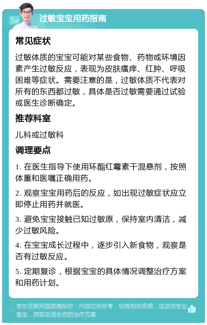 过敏宝宝用药指南 常见症状 过敏体质的宝宝可能对某些食物、药物或环境因素产生过敏反应，表现为皮肤瘙痒、红肿、呼吸困难等症状。需要注意的是，过敏体质不代表对所有的东西都过敏，具体是否过敏需要通过试验或医生诊断确定。 推荐科室 儿科或过敏科 调理要点 1. 在医生指导下使用环酯红霉素干混悬剂，按照体重和医嘱正确用药。 2. 观察宝宝用药后的反应，如出现过敏症状应立即停止用药并就医。 3. 避免宝宝接触已知过敏原，保持室内清洁，减少过敏风险。 4. 在宝宝成长过程中，逐步引入新食物，观察是否有过敏反应。 5. 定期复诊，根据宝宝的具体情况调整治疗方案和用药计划。