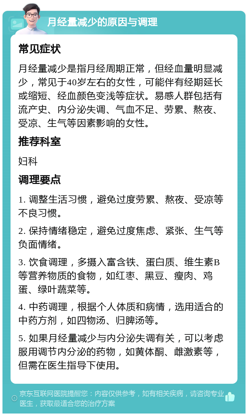 月经量减少的原因与调理 常见症状 月经量减少是指月经周期正常，但经血量明显减少，常见于40岁左右的女性，可能伴有经期延长或缩短、经血颜色变浅等症状。易感人群包括有流产史、内分泌失调、气血不足、劳累、熬夜、受凉、生气等因素影响的女性。 推荐科室 妇科 调理要点 1. 调整生活习惯，避免过度劳累、熬夜、受凉等不良习惯。 2. 保持情绪稳定，避免过度焦虑、紧张、生气等负面情绪。 3. 饮食调理，多摄入富含铁、蛋白质、维生素B等营养物质的食物，如红枣、黑豆、瘦肉、鸡蛋、绿叶蔬菜等。 4. 中药调理，根据个人体质和病情，选用适合的中药方剂，如四物汤、归脾汤等。 5. 如果月经量减少与内分泌失调有关，可以考虑服用调节内分泌的药物，如黄体酮、雌激素等，但需在医生指导下使用。