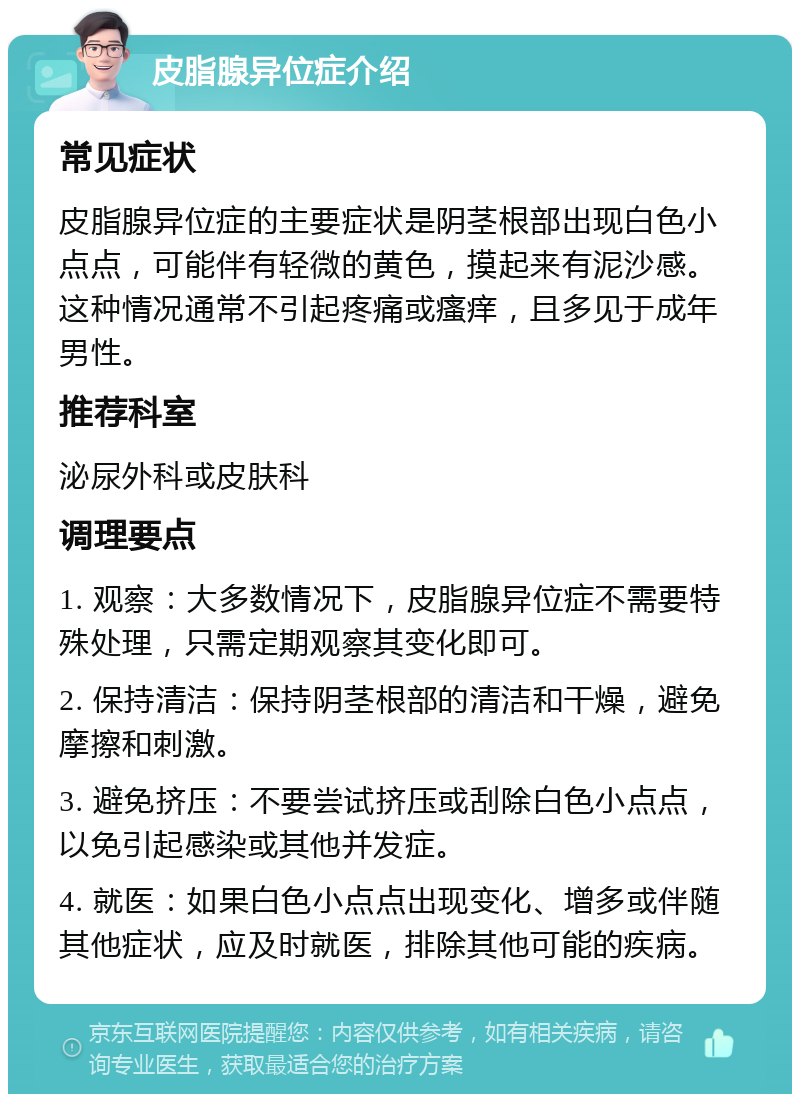 皮脂腺异位症介绍 常见症状 皮脂腺异位症的主要症状是阴茎根部出现白色小点点，可能伴有轻微的黄色，摸起来有泥沙感。这种情况通常不引起疼痛或瘙痒，且多见于成年男性。 推荐科室 泌尿外科或皮肤科 调理要点 1. 观察：大多数情况下，皮脂腺异位症不需要特殊处理，只需定期观察其变化即可。 2. 保持清洁：保持阴茎根部的清洁和干燥，避免摩擦和刺激。 3. 避免挤压：不要尝试挤压或刮除白色小点点，以免引起感染或其他并发症。 4. 就医：如果白色小点点出现变化、增多或伴随其他症状，应及时就医，排除其他可能的疾病。