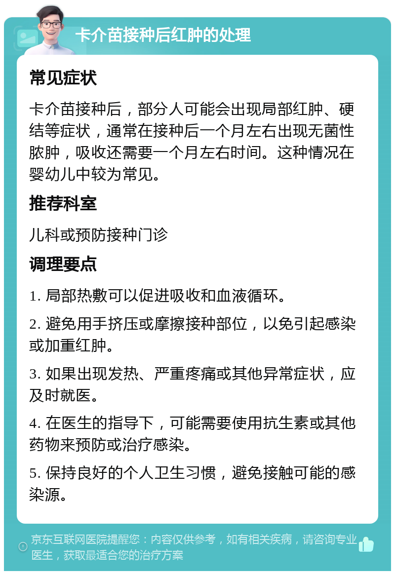 卡介苗接种后红肿的处理 常见症状 卡介苗接种后，部分人可能会出现局部红肿、硬结等症状，通常在接种后一个月左右出现无菌性脓肿，吸收还需要一个月左右时间。这种情况在婴幼儿中较为常见。 推荐科室 儿科或预防接种门诊 调理要点 1. 局部热敷可以促进吸收和血液循环。 2. 避免用手挤压或摩擦接种部位，以免引起感染或加重红肿。 3. 如果出现发热、严重疼痛或其他异常症状，应及时就医。 4. 在医生的指导下，可能需要使用抗生素或其他药物来预防或治疗感染。 5. 保持良好的个人卫生习惯，避免接触可能的感染源。