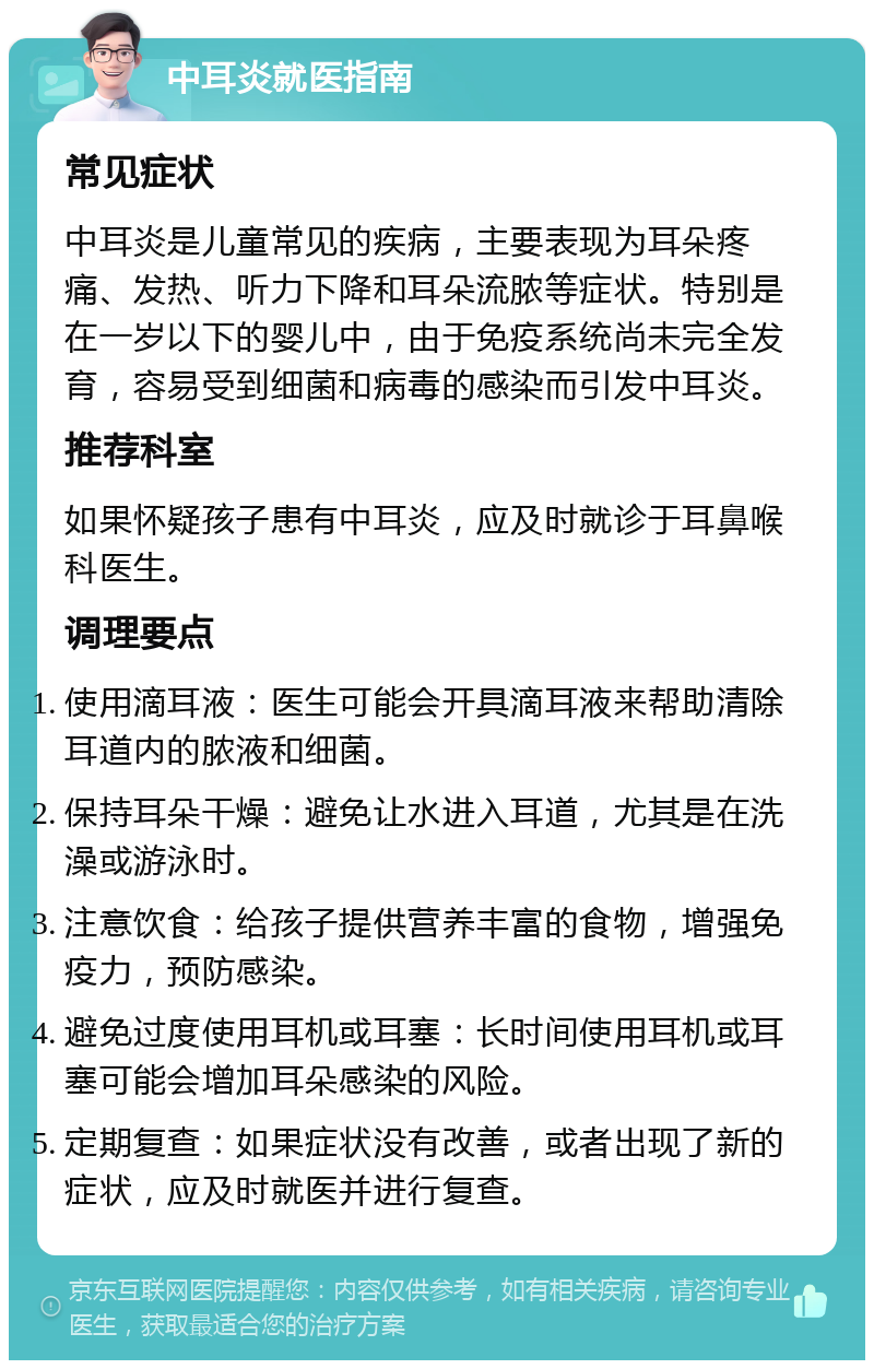 中耳炎就医指南 常见症状 中耳炎是儿童常见的疾病，主要表现为耳朵疼痛、发热、听力下降和耳朵流脓等症状。特别是在一岁以下的婴儿中，由于免疫系统尚未完全发育，容易受到细菌和病毒的感染而引发中耳炎。 推荐科室 如果怀疑孩子患有中耳炎，应及时就诊于耳鼻喉科医生。 调理要点 使用滴耳液：医生可能会开具滴耳液来帮助清除耳道内的脓液和细菌。 保持耳朵干燥：避免让水进入耳道，尤其是在洗澡或游泳时。 注意饮食：给孩子提供营养丰富的食物，增强免疫力，预防感染。 避免过度使用耳机或耳塞：长时间使用耳机或耳塞可能会增加耳朵感染的风险。 定期复查：如果症状没有改善，或者出现了新的症状，应及时就医并进行复查。