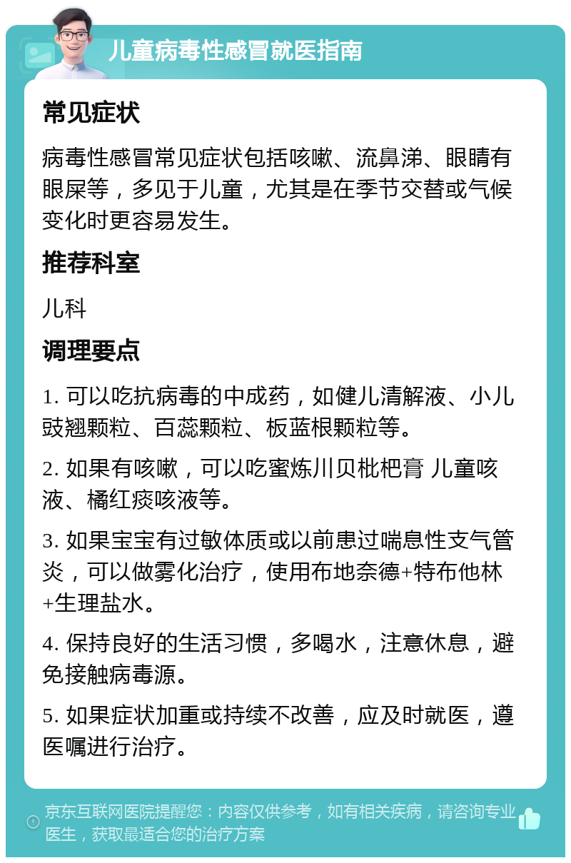 儿童病毒性感冒就医指南 常见症状 病毒性感冒常见症状包括咳嗽、流鼻涕、眼睛有眼屎等，多见于儿童，尤其是在季节交替或气候变化时更容易发生。 推荐科室 儿科 调理要点 1. 可以吃抗病毒的中成药，如健儿清解液、小儿豉翘颗粒、百蕊颗粒、板蓝根颗粒等。 2. 如果有咳嗽，可以吃蜜炼川贝枇杷膏 儿童咳液、橘红痰咳液等。 3. 如果宝宝有过敏体质或以前患过喘息性支气管炎，可以做雾化治疗，使用布地奈德+特布他林+生理盐水。 4. 保持良好的生活习惯，多喝水，注意休息，避免接触病毒源。 5. 如果症状加重或持续不改善，应及时就医，遵医嘱进行治疗。