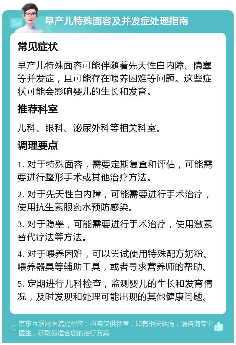 早产儿特殊面容及并发症处理指南 常见症状 早产儿特殊面容可能伴随着先天性白内障、隐睾等并发症，且可能存在喂养困难等问题。这些症状可能会影响婴儿的生长和发育。 推荐科室 儿科、眼科、泌尿外科等相关科室。 调理要点 1. 对于特殊面容，需要定期复查和评估，可能需要进行整形手术或其他治疗方法。 2. 对于先天性白内障，可能需要进行手术治疗，使用抗生素眼药水预防感染。 3. 对于隐睾，可能需要进行手术治疗，使用激素替代疗法等方法。 4. 对于喂养困难，可以尝试使用特殊配方奶粉、喂养器具等辅助工具，或者寻求营养师的帮助。 5. 定期进行儿科检查，监测婴儿的生长和发育情况，及时发现和处理可能出现的其他健康问题。