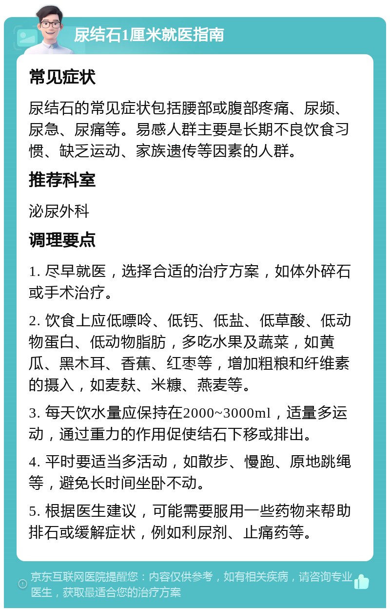 尿结石1厘米就医指南 常见症状 尿结石的常见症状包括腰部或腹部疼痛、尿频、尿急、尿痛等。易感人群主要是长期不良饮食习惯、缺乏运动、家族遗传等因素的人群。 推荐科室 泌尿外科 调理要点 1. 尽早就医，选择合适的治疗方案，如体外碎石或手术治疗。 2. 饮食上应低嘌呤、低钙、低盐、低草酸、低动物蛋白、低动物脂肪，多吃水果及蔬菜，如黄瓜、黑木耳、香蕉、红枣等，增加粗粮和纤维素的摄入，如麦麸、米糠、燕麦等。 3. 每天饮水量应保持在2000~3000ml，适量多运动，通过重力的作用促使结石下移或排出。 4. 平时要适当多活动，如散步、慢跑、原地跳绳等，避免长时间坐卧不动。 5. 根据医生建议，可能需要服用一些药物来帮助排石或缓解症状，例如利尿剂、止痛药等。