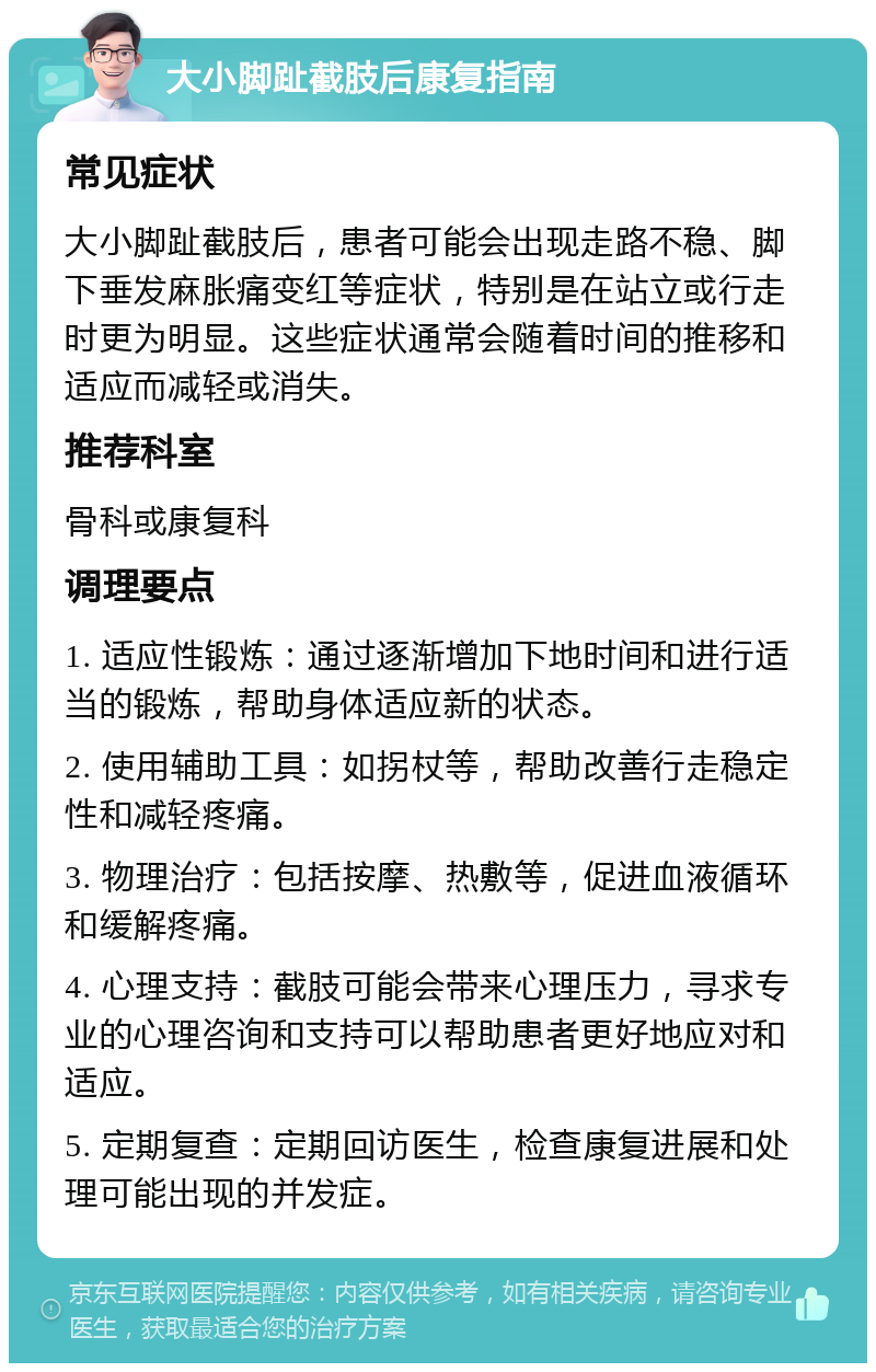 大小脚趾截肢后康复指南 常见症状 大小脚趾截肢后，患者可能会出现走路不稳、脚下垂发麻胀痛变红等症状，特别是在站立或行走时更为明显。这些症状通常会随着时间的推移和适应而减轻或消失。 推荐科室 骨科或康复科 调理要点 1. 适应性锻炼：通过逐渐增加下地时间和进行适当的锻炼，帮助身体适应新的状态。 2. 使用辅助工具：如拐杖等，帮助改善行走稳定性和减轻疼痛。 3. 物理治疗：包括按摩、热敷等，促进血液循环和缓解疼痛。 4. 心理支持：截肢可能会带来心理压力，寻求专业的心理咨询和支持可以帮助患者更好地应对和适应。 5. 定期复查：定期回访医生，检查康复进展和处理可能出现的并发症。