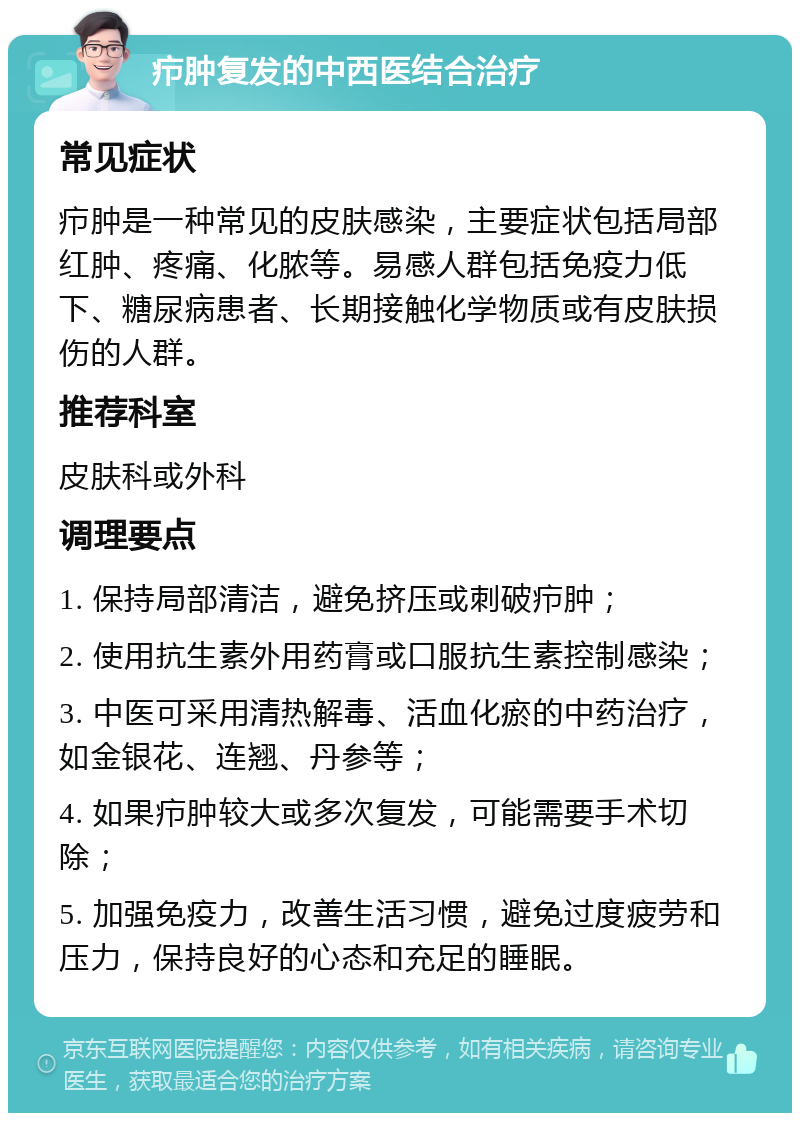 疖肿复发的中西医结合治疗 常见症状 疖肿是一种常见的皮肤感染，主要症状包括局部红肿、疼痛、化脓等。易感人群包括免疫力低下、糖尿病患者、长期接触化学物质或有皮肤损伤的人群。 推荐科室 皮肤科或外科 调理要点 1. 保持局部清洁，避免挤压或刺破疖肿； 2. 使用抗生素外用药膏或口服抗生素控制感染； 3. 中医可采用清热解毒、活血化瘀的中药治疗，如金银花、连翘、丹参等； 4. 如果疖肿较大或多次复发，可能需要手术切除； 5. 加强免疫力，改善生活习惯，避免过度疲劳和压力，保持良好的心态和充足的睡眠。