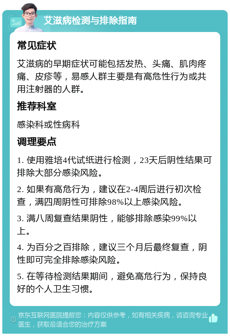 艾滋病检测与排除指南 常见症状 艾滋病的早期症状可能包括发热、头痛、肌肉疼痛、皮疹等，易感人群主要是有高危性行为或共用注射器的人群。 推荐科室 感染科或性病科 调理要点 1. 使用雅培4代试纸进行检测，23天后阴性结果可排除大部分感染风险。 2. 如果有高危行为，建议在2-4周后进行初次检查，满四周阴性可排除98%以上感染风险。 3. 满八周复查结果阴性，能够排除感染99%以上。 4. 为百分之百排除，建议三个月后最终复查，阴性即可完全排除感染风险。 5. 在等待检测结果期间，避免高危行为，保持良好的个人卫生习惯。