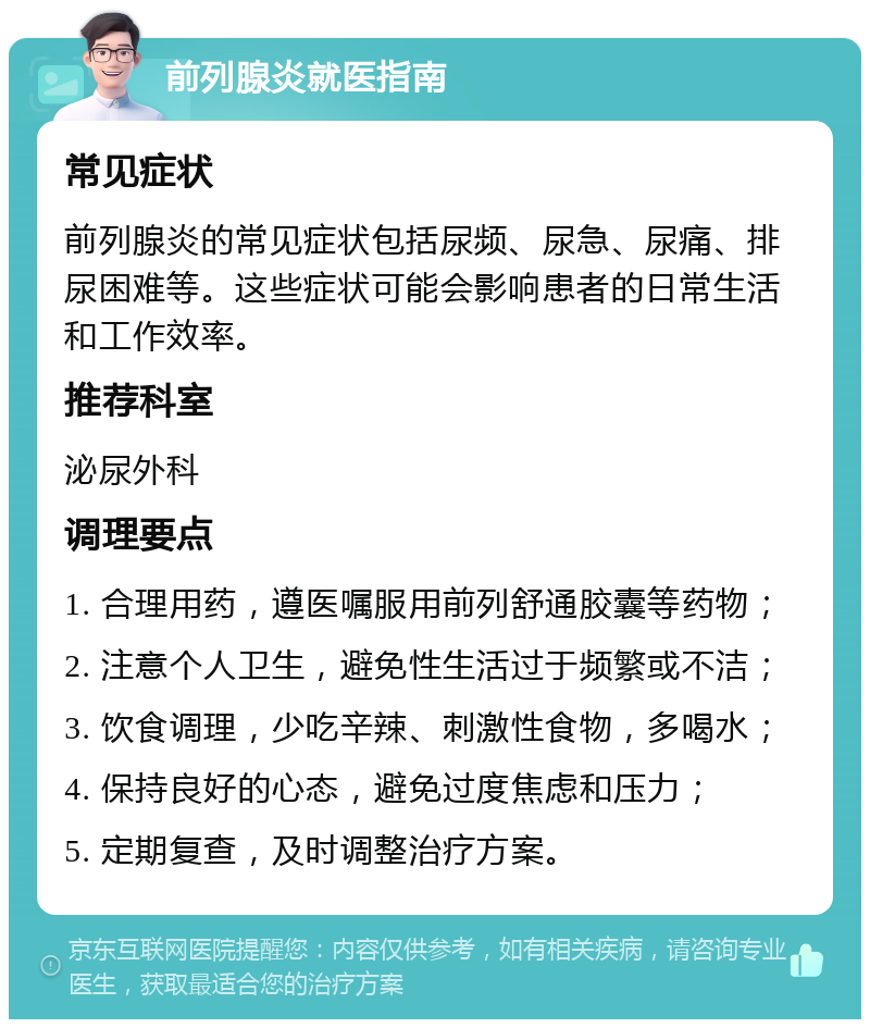 前列腺炎就医指南 常见症状 前列腺炎的常见症状包括尿频、尿急、尿痛、排尿困难等。这些症状可能会影响患者的日常生活和工作效率。 推荐科室 泌尿外科 调理要点 1. 合理用药，遵医嘱服用前列舒通胶囊等药物； 2. 注意个人卫生，避免性生活过于频繁或不洁； 3. 饮食调理，少吃辛辣、刺激性食物，多喝水； 4. 保持良好的心态，避免过度焦虑和压力； 5. 定期复查，及时调整治疗方案。