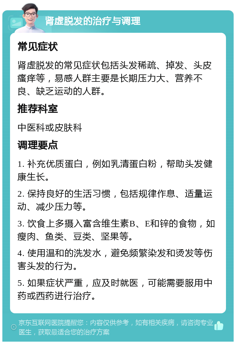 肾虚脱发的治疗与调理 常见症状 肾虚脱发的常见症状包括头发稀疏、掉发、头皮瘙痒等，易感人群主要是长期压力大、营养不良、缺乏运动的人群。 推荐科室 中医科或皮肤科 调理要点 1. 补充优质蛋白，例如乳清蛋白粉，帮助头发健康生长。 2. 保持良好的生活习惯，包括规律作息、适量运动、减少压力等。 3. 饮食上多摄入富含维生素B、E和锌的食物，如瘦肉、鱼类、豆类、坚果等。 4. 使用温和的洗发水，避免频繁染发和烫发等伤害头发的行为。 5. 如果症状严重，应及时就医，可能需要服用中药或西药进行治疗。