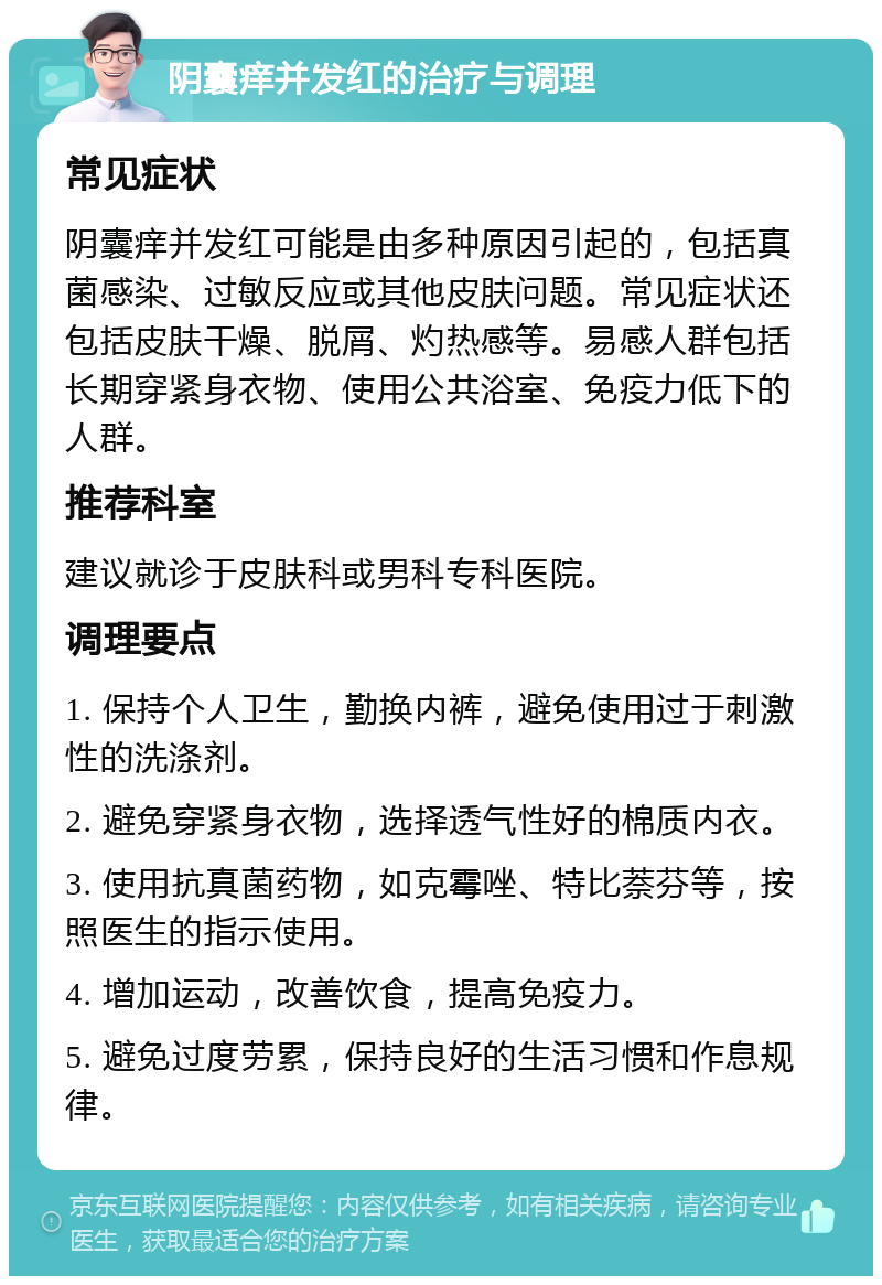 阴囊痒并发红的治疗与调理 常见症状 阴囊痒并发红可能是由多种原因引起的，包括真菌感染、过敏反应或其他皮肤问题。常见症状还包括皮肤干燥、脱屑、灼热感等。易感人群包括长期穿紧身衣物、使用公共浴室、免疫力低下的人群。 推荐科室 建议就诊于皮肤科或男科专科医院。 调理要点 1. 保持个人卫生，勤换内裤，避免使用过于刺激性的洗涤剂。 2. 避免穿紧身衣物，选择透气性好的棉质内衣。 3. 使用抗真菌药物，如克霉唑、特比萘芬等，按照医生的指示使用。 4. 增加运动，改善饮食，提高免疫力。 5. 避免过度劳累，保持良好的生活习惯和作息规律。