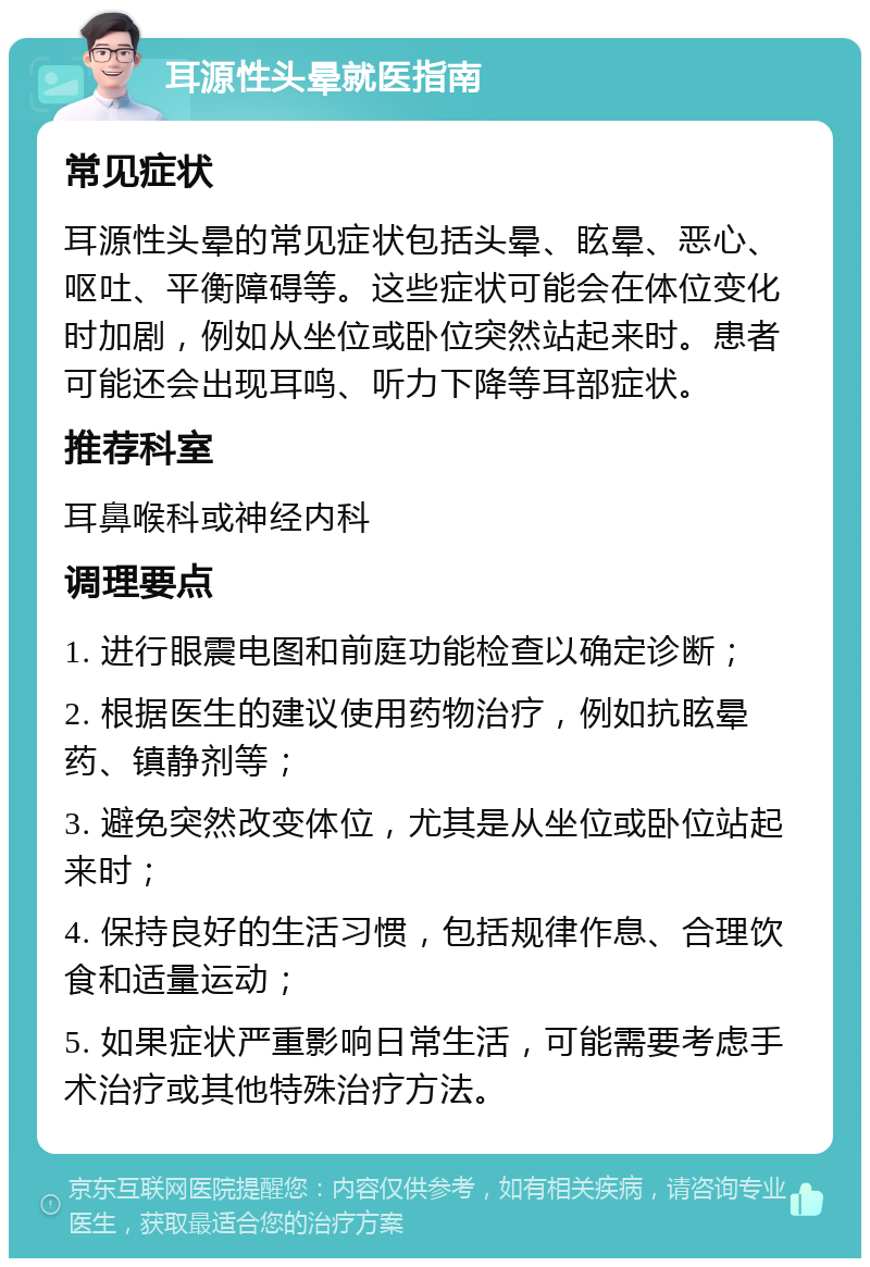 耳源性头晕就医指南 常见症状 耳源性头晕的常见症状包括头晕、眩晕、恶心、呕吐、平衡障碍等。这些症状可能会在体位变化时加剧，例如从坐位或卧位突然站起来时。患者可能还会出现耳鸣、听力下降等耳部症状。 推荐科室 耳鼻喉科或神经内科 调理要点 1. 进行眼震电图和前庭功能检查以确定诊断； 2. 根据医生的建议使用药物治疗，例如抗眩晕药、镇静剂等； 3. 避免突然改变体位，尤其是从坐位或卧位站起来时； 4. 保持良好的生活习惯，包括规律作息、合理饮食和适量运动； 5. 如果症状严重影响日常生活，可能需要考虑手术治疗或其他特殊治疗方法。