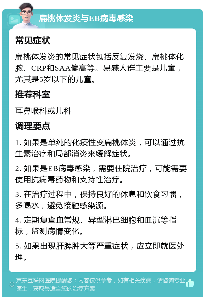 扁桃体发炎与EB病毒感染 常见症状 扁桃体发炎的常见症状包括反复发烧、扁桃体化脓、CRP和SAA偏高等。易感人群主要是儿童，尤其是5岁以下的儿童。 推荐科室 耳鼻喉科或儿科 调理要点 1. 如果是单纯的化痰性变扁桃体炎，可以通过抗生素治疗和局部消炎来缓解症状。 2. 如果是EB病毒感染，需要住院治疗，可能需要使用抗病毒药物和支持性治疗。 3. 在治疗过程中，保持良好的休息和饮食习惯，多喝水，避免接触感染源。 4. 定期复查血常规、异型淋巴细胞和血沉等指标，监测病情变化。 5. 如果出现肝脾肿大等严重症状，应立即就医处理。