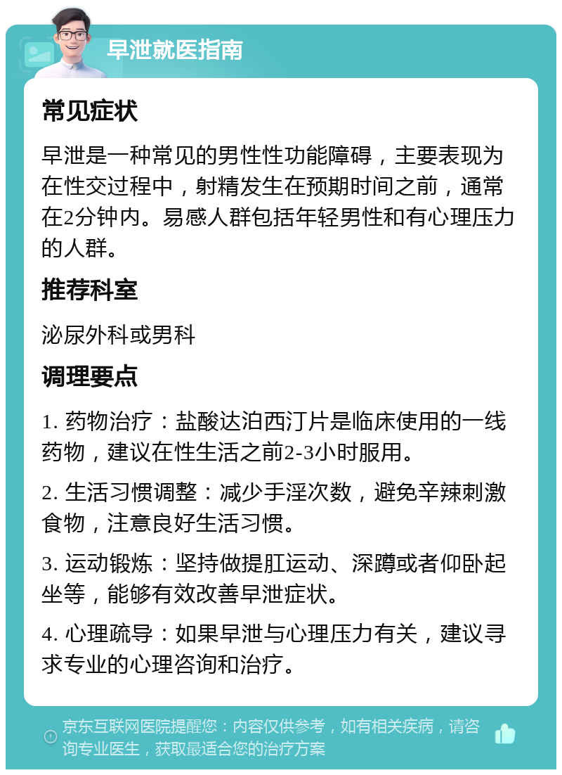 早泄就医指南 常见症状 早泄是一种常见的男性性功能障碍，主要表现为在性交过程中，射精发生在预期时间之前，通常在2分钟内。易感人群包括年轻男性和有心理压力的人群。 推荐科室 泌尿外科或男科 调理要点 1. 药物治疗：盐酸达泊西汀片是临床使用的一线药物，建议在性生活之前2-3小时服用。 2. 生活习惯调整：减少手淫次数，避免辛辣刺激食物，注意良好生活习惯。 3. 运动锻炼：坚持做提肛运动、深蹲或者仰卧起坐等，能够有效改善早泄症状。 4. 心理疏导：如果早泄与心理压力有关，建议寻求专业的心理咨询和治疗。