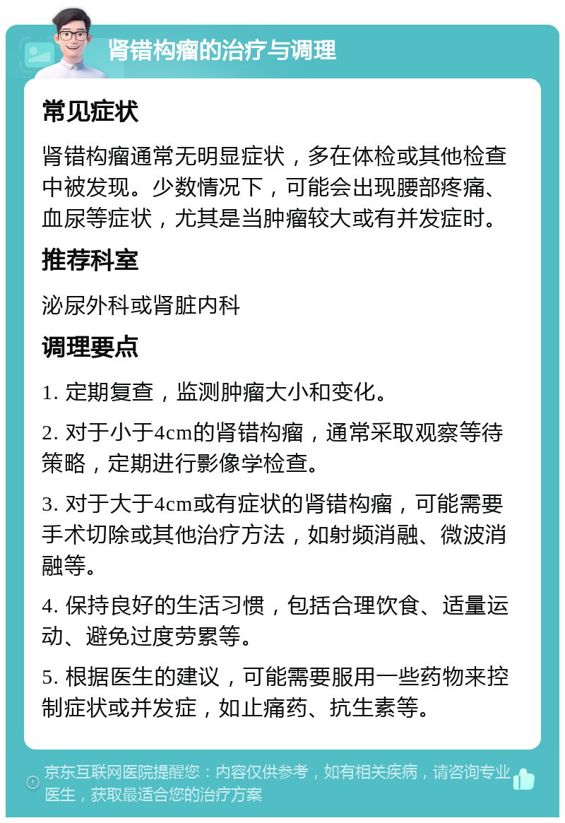 肾错构瘤的治疗与调理 常见症状 肾错构瘤通常无明显症状，多在体检或其他检查中被发现。少数情况下，可能会出现腰部疼痛、血尿等症状，尤其是当肿瘤较大或有并发症时。 推荐科室 泌尿外科或肾脏内科 调理要点 1. 定期复查，监测肿瘤大小和变化。 2. 对于小于4cm的肾错构瘤，通常采取观察等待策略，定期进行影像学检查。 3. 对于大于4cm或有症状的肾错构瘤，可能需要手术切除或其他治疗方法，如射频消融、微波消融等。 4. 保持良好的生活习惯，包括合理饮食、适量运动、避免过度劳累等。 5. 根据医生的建议，可能需要服用一些药物来控制症状或并发症，如止痛药、抗生素等。