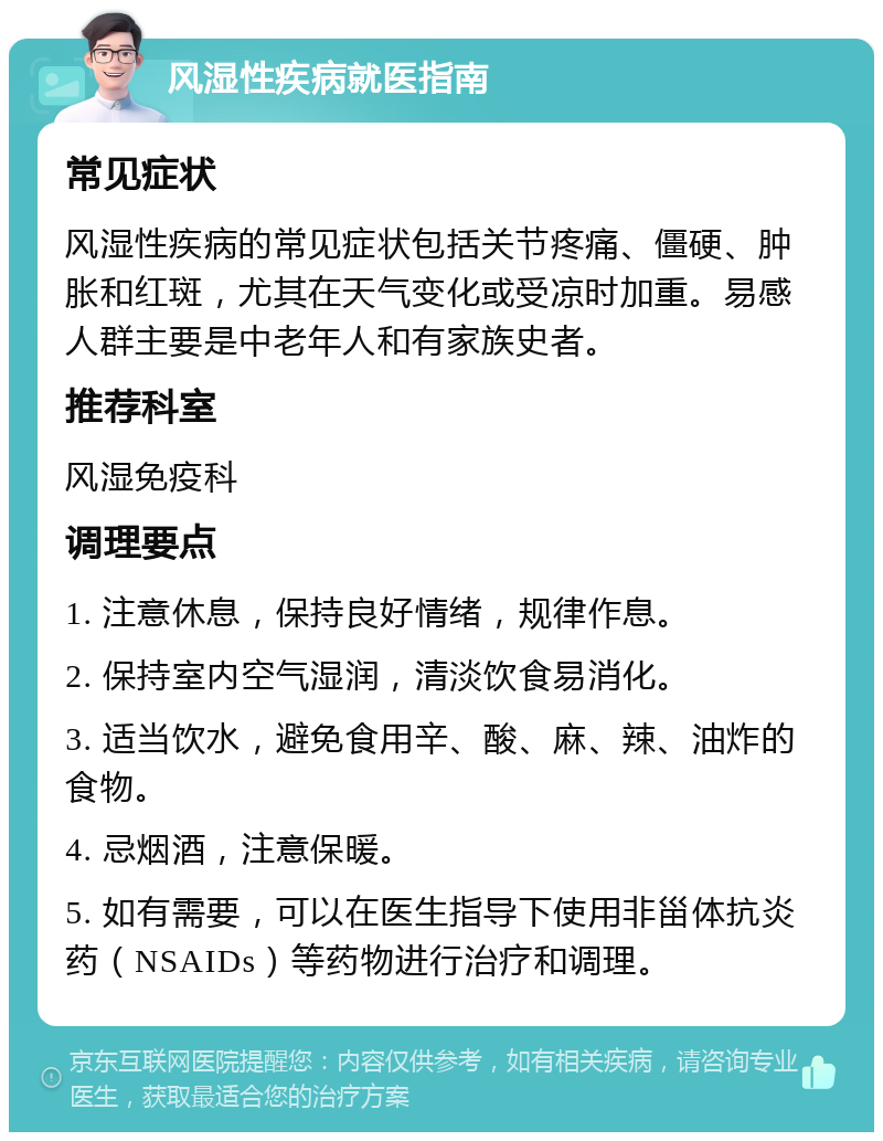 风湿性疾病就医指南 常见症状 风湿性疾病的常见症状包括关节疼痛、僵硬、肿胀和红斑，尤其在天气变化或受凉时加重。易感人群主要是中老年人和有家族史者。 推荐科室 风湿免疫科 调理要点 1. 注意休息，保持良好情绪，规律作息。 2. 保持室内空气湿润，清淡饮食易消化。 3. 适当饮水，避免食用辛、酸、麻、辣、油炸的食物。 4. 忌烟酒，注意保暖。 5. 如有需要，可以在医生指导下使用非甾体抗炎药（NSAIDs）等药物进行治疗和调理。