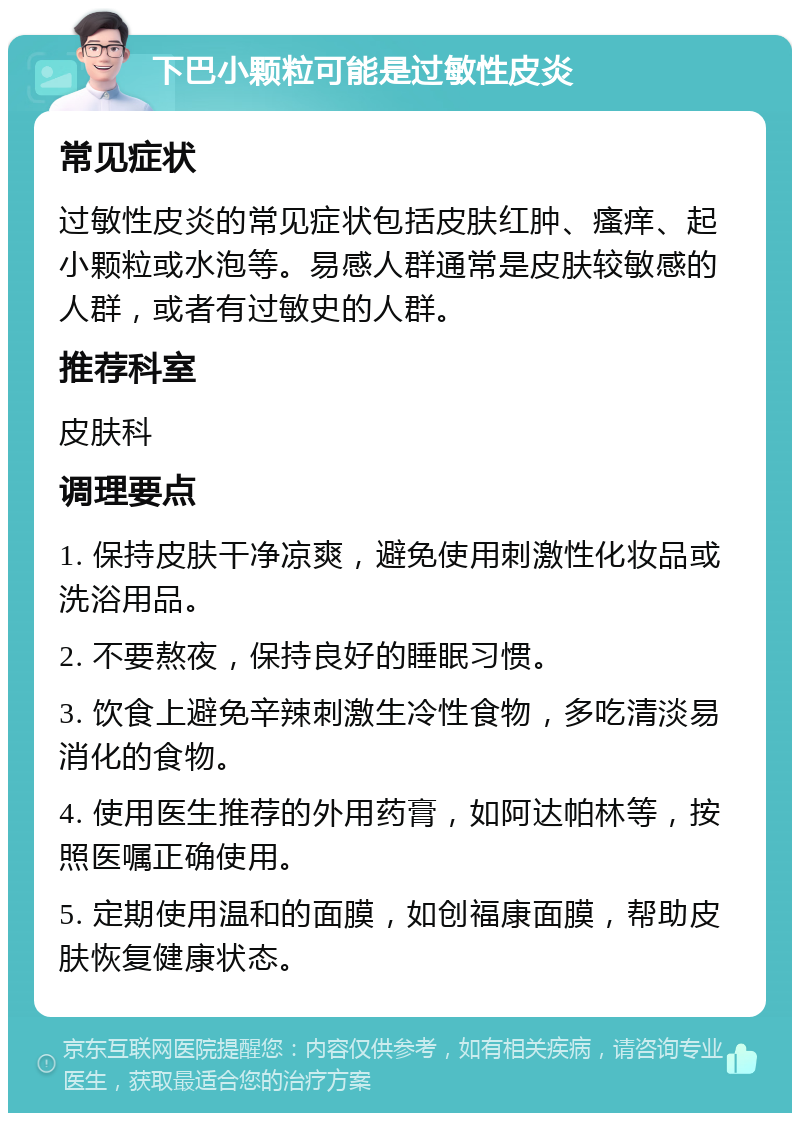 下巴小颗粒可能是过敏性皮炎 常见症状 过敏性皮炎的常见症状包括皮肤红肿、瘙痒、起小颗粒或水泡等。易感人群通常是皮肤较敏感的人群，或者有过敏史的人群。 推荐科室 皮肤科 调理要点 1. 保持皮肤干净凉爽，避免使用刺激性化妆品或洗浴用品。 2. 不要熬夜，保持良好的睡眠习惯。 3. 饮食上避免辛辣刺激生冷性食物，多吃清淡易消化的食物。 4. 使用医生推荐的外用药膏，如阿达帕林等，按照医嘱正确使用。 5. 定期使用温和的面膜，如创福康面膜，帮助皮肤恢复健康状态。