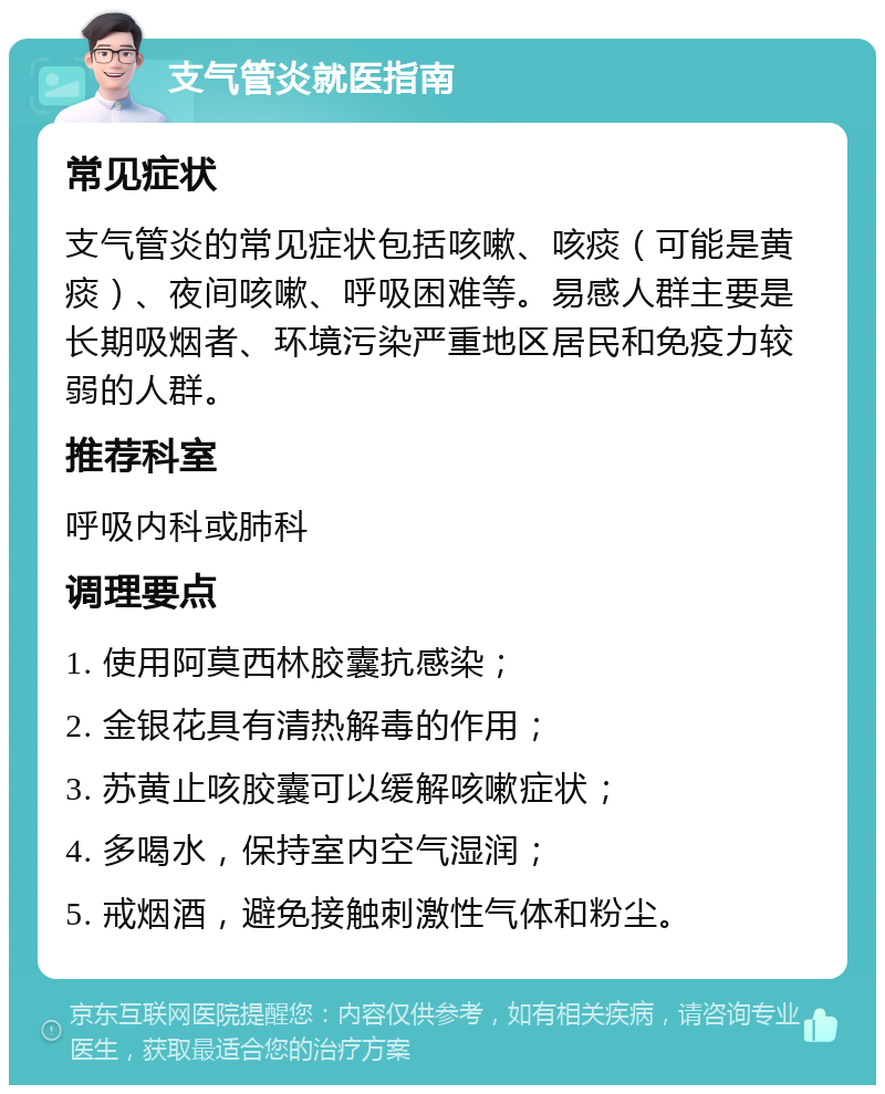 支气管炎就医指南 常见症状 支气管炎的常见症状包括咳嗽、咳痰（可能是黄痰）、夜间咳嗽、呼吸困难等。易感人群主要是长期吸烟者、环境污染严重地区居民和免疫力较弱的人群。 推荐科室 呼吸内科或肺科 调理要点 1. 使用阿莫西林胶囊抗感染； 2. 金银花具有清热解毒的作用； 3. 苏黄止咳胶囊可以缓解咳嗽症状； 4. 多喝水，保持室内空气湿润； 5. 戒烟酒，避免接触刺激性气体和粉尘。