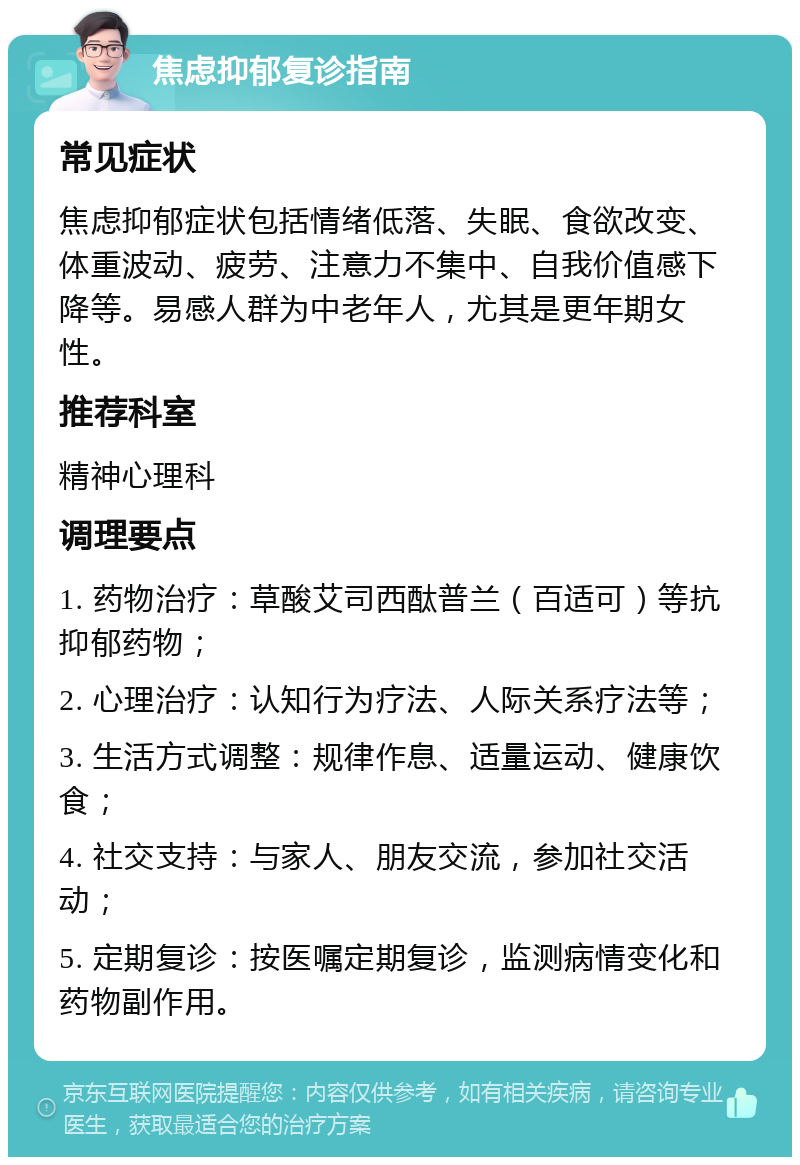 焦虑抑郁复诊指南 常见症状 焦虑抑郁症状包括情绪低落、失眠、食欲改变、体重波动、疲劳、注意力不集中、自我价值感下降等。易感人群为中老年人，尤其是更年期女性。 推荐科室 精神心理科 调理要点 1. 药物治疗：草酸艾司西酞普兰（百适可）等抗抑郁药物； 2. 心理治疗：认知行为疗法、人际关系疗法等； 3. 生活方式调整：规律作息、适量运动、健康饮食； 4. 社交支持：与家人、朋友交流，参加社交活动； 5. 定期复诊：按医嘱定期复诊，监测病情变化和药物副作用。