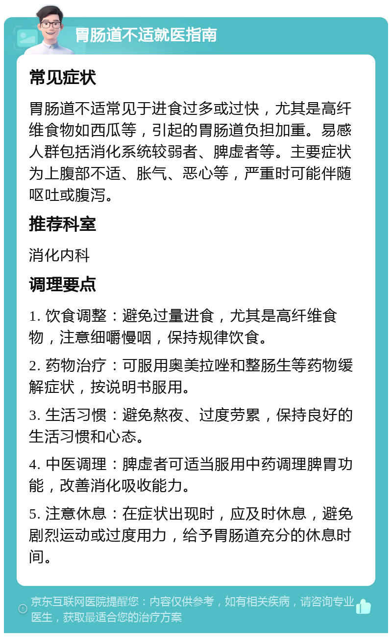 胃肠道不适就医指南 常见症状 胃肠道不适常见于进食过多或过快，尤其是高纤维食物如西瓜等，引起的胃肠道负担加重。易感人群包括消化系统较弱者、脾虚者等。主要症状为上腹部不适、胀气、恶心等，严重时可能伴随呕吐或腹泻。 推荐科室 消化内科 调理要点 1. 饮食调整：避免过量进食，尤其是高纤维食物，注意细嚼慢咽，保持规律饮食。 2. 药物治疗：可服用奥美拉唑和整肠生等药物缓解症状，按说明书服用。 3. 生活习惯：避免熬夜、过度劳累，保持良好的生活习惯和心态。 4. 中医调理：脾虚者可适当服用中药调理脾胃功能，改善消化吸收能力。 5. 注意休息：在症状出现时，应及时休息，避免剧烈运动或过度用力，给予胃肠道充分的休息时间。