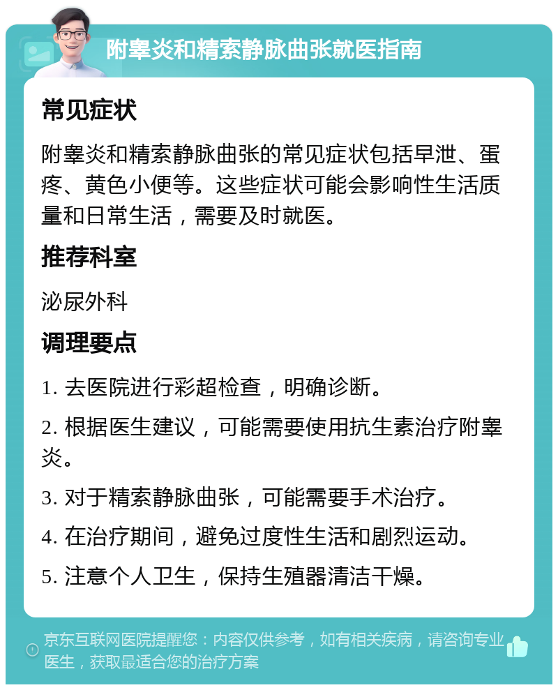 附睾炎和精索静脉曲张就医指南 常见症状 附睾炎和精索静脉曲张的常见症状包括早泄、蛋疼、黄色小便等。这些症状可能会影响性生活质量和日常生活，需要及时就医。 推荐科室 泌尿外科 调理要点 1. 去医院进行彩超检查，明确诊断。 2. 根据医生建议，可能需要使用抗生素治疗附睾炎。 3. 对于精索静脉曲张，可能需要手术治疗。 4. 在治疗期间，避免过度性生活和剧烈运动。 5. 注意个人卫生，保持生殖器清洁干燥。