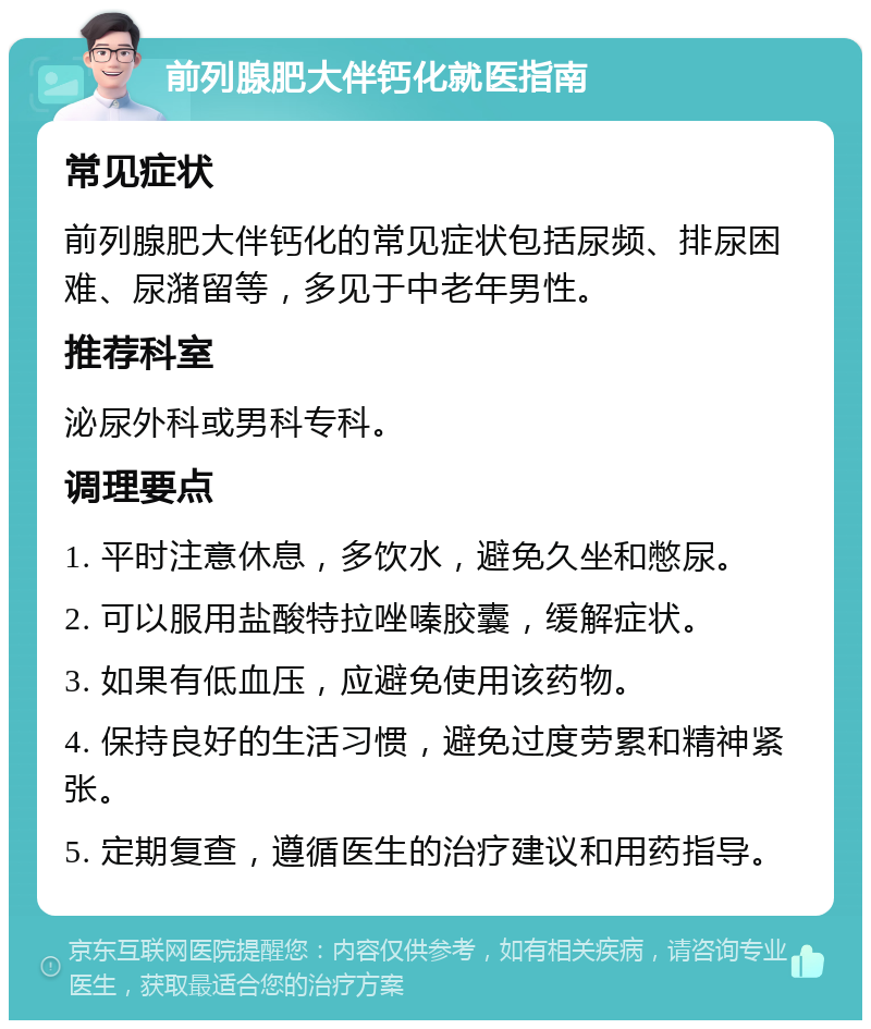 前列腺肥大伴钙化就医指南 常见症状 前列腺肥大伴钙化的常见症状包括尿频、排尿困难、尿潴留等，多见于中老年男性。 推荐科室 泌尿外科或男科专科。 调理要点 1. 平时注意休息，多饮水，避免久坐和憋尿。 2. 可以服用盐酸特拉唑嗪胶囊，缓解症状。 3. 如果有低血压，应避免使用该药物。 4. 保持良好的生活习惯，避免过度劳累和精神紧张。 5. 定期复查，遵循医生的治疗建议和用药指导。