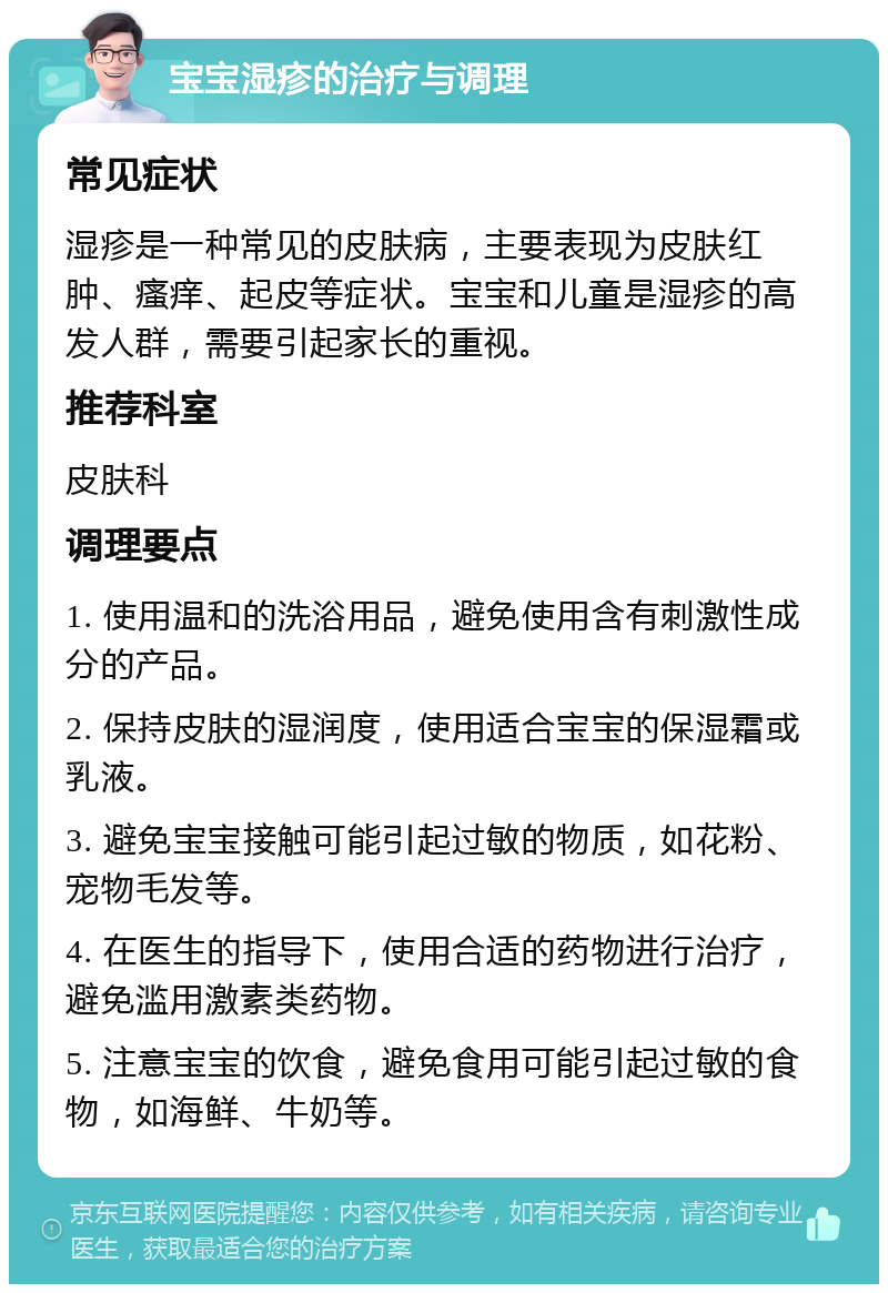 宝宝湿疹的治疗与调理 常见症状 湿疹是一种常见的皮肤病，主要表现为皮肤红肿、瘙痒、起皮等症状。宝宝和儿童是湿疹的高发人群，需要引起家长的重视。 推荐科室 皮肤科 调理要点 1. 使用温和的洗浴用品，避免使用含有刺激性成分的产品。 2. 保持皮肤的湿润度，使用适合宝宝的保湿霜或乳液。 3. 避免宝宝接触可能引起过敏的物质，如花粉、宠物毛发等。 4. 在医生的指导下，使用合适的药物进行治疗，避免滥用激素类药物。 5. 注意宝宝的饮食，避免食用可能引起过敏的食物，如海鲜、牛奶等。