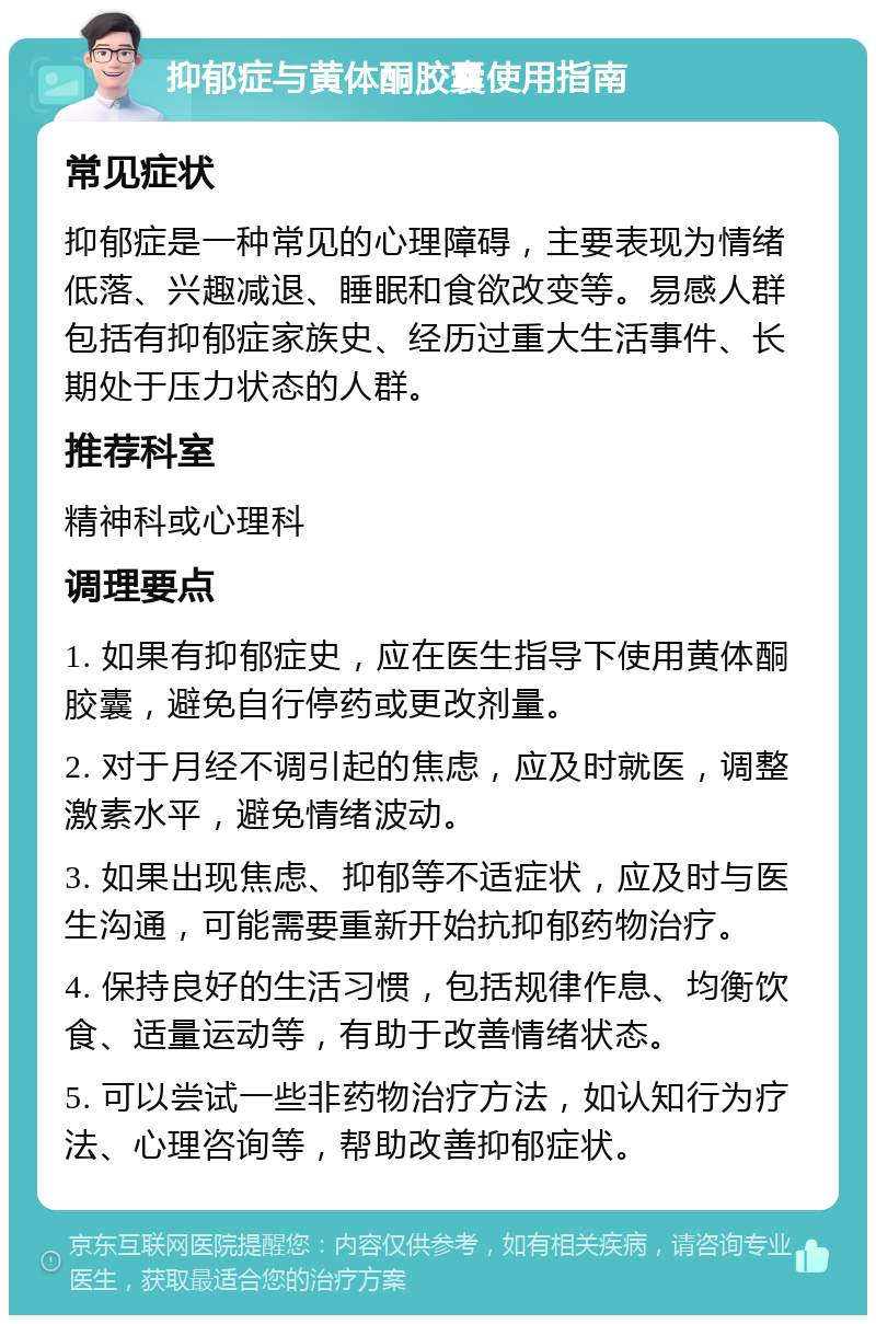 抑郁症与黄体酮胶囊使用指南 常见症状 抑郁症是一种常见的心理障碍，主要表现为情绪低落、兴趣减退、睡眠和食欲改变等。易感人群包括有抑郁症家族史、经历过重大生活事件、长期处于压力状态的人群。 推荐科室 精神科或心理科 调理要点 1. 如果有抑郁症史，应在医生指导下使用黄体酮胶囊，避免自行停药或更改剂量。 2. 对于月经不调引起的焦虑，应及时就医，调整激素水平，避免情绪波动。 3. 如果出现焦虑、抑郁等不适症状，应及时与医生沟通，可能需要重新开始抗抑郁药物治疗。 4. 保持良好的生活习惯，包括规律作息、均衡饮食、适量运动等，有助于改善情绪状态。 5. 可以尝试一些非药物治疗方法，如认知行为疗法、心理咨询等，帮助改善抑郁症状。