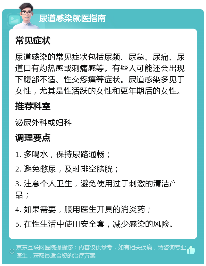 尿道感染就医指南 常见症状 尿道感染的常见症状包括尿频、尿急、尿痛、尿道口有灼热感或刺痛感等。有些人可能还会出现下腹部不适、性交疼痛等症状。尿道感染多见于女性，尤其是性活跃的女性和更年期后的女性。 推荐科室 泌尿外科或妇科 调理要点 1. 多喝水，保持尿路通畅； 2. 避免憋尿，及时排空膀胱； 3. 注意个人卫生，避免使用过于刺激的清洁产品； 4. 如果需要，服用医生开具的消炎药； 5. 在性生活中使用安全套，减少感染的风险。