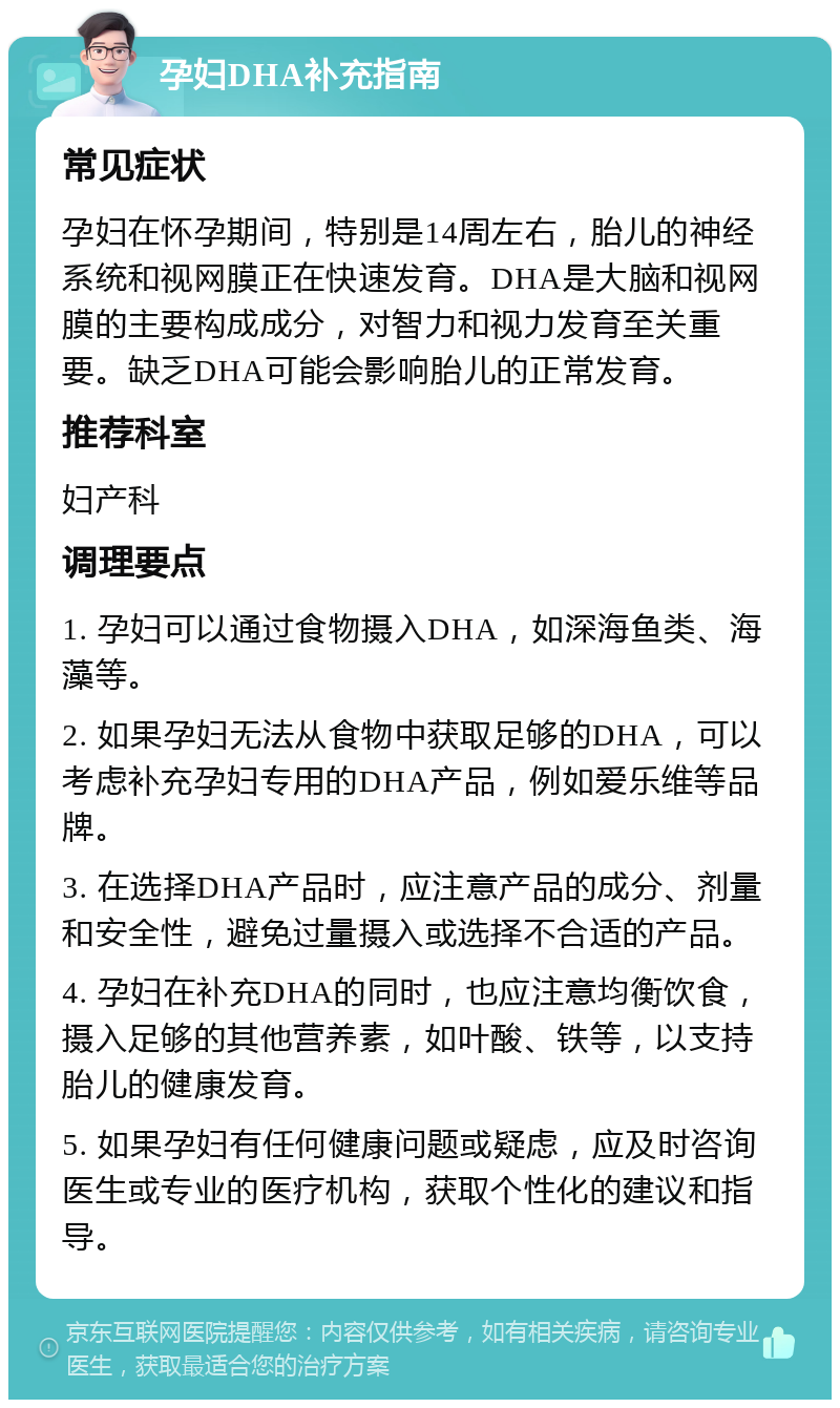 孕妇DHA补充指南 常见症状 孕妇在怀孕期间，特别是14周左右，胎儿的神经系统和视网膜正在快速发育。DHA是大脑和视网膜的主要构成成分，对智力和视力发育至关重要。缺乏DHA可能会影响胎儿的正常发育。 推荐科室 妇产科 调理要点 1. 孕妇可以通过食物摄入DHA，如深海鱼类、海藻等。 2. 如果孕妇无法从食物中获取足够的DHA，可以考虑补充孕妇专用的DHA产品，例如爱乐维等品牌。 3. 在选择DHA产品时，应注意产品的成分、剂量和安全性，避免过量摄入或选择不合适的产品。 4. 孕妇在补充DHA的同时，也应注意均衡饮食，摄入足够的其他营养素，如叶酸、铁等，以支持胎儿的健康发育。 5. 如果孕妇有任何健康问题或疑虑，应及时咨询医生或专业的医疗机构，获取个性化的建议和指导。