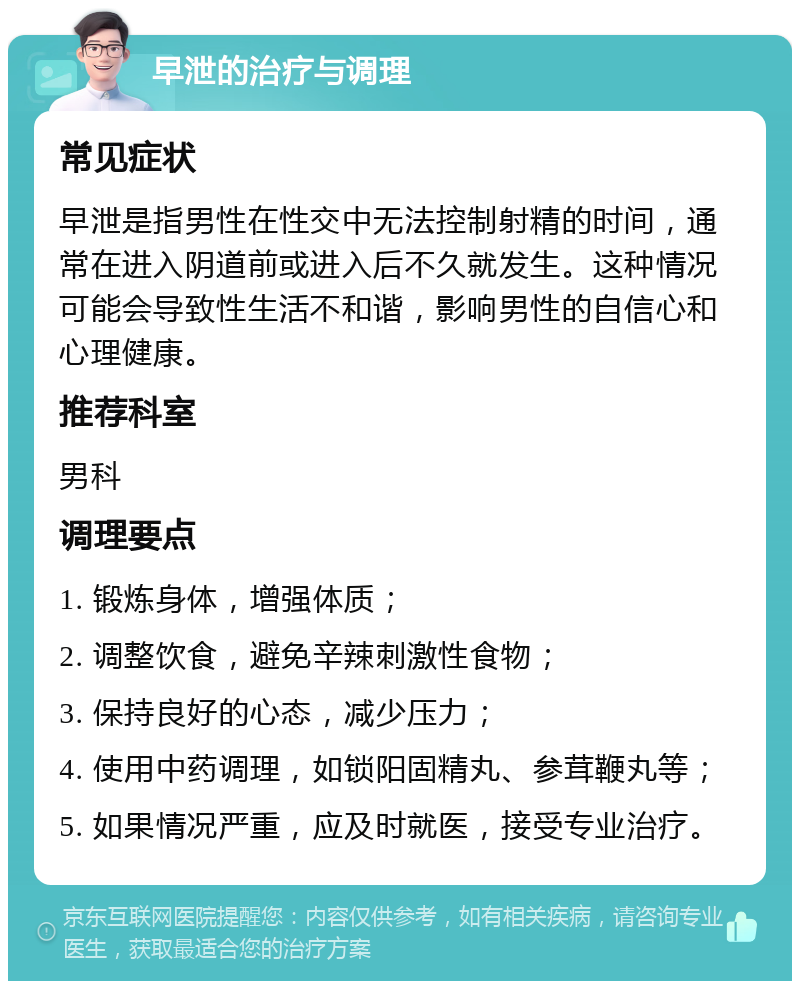 早泄的治疗与调理 常见症状 早泄是指男性在性交中无法控制射精的时间，通常在进入阴道前或进入后不久就发生。这种情况可能会导致性生活不和谐，影响男性的自信心和心理健康。 推荐科室 男科 调理要点 1. 锻炼身体，增强体质； 2. 调整饮食，避免辛辣刺激性食物； 3. 保持良好的心态，减少压力； 4. 使用中药调理，如锁阳固精丸、参茸鞭丸等； 5. 如果情况严重，应及时就医，接受专业治疗。