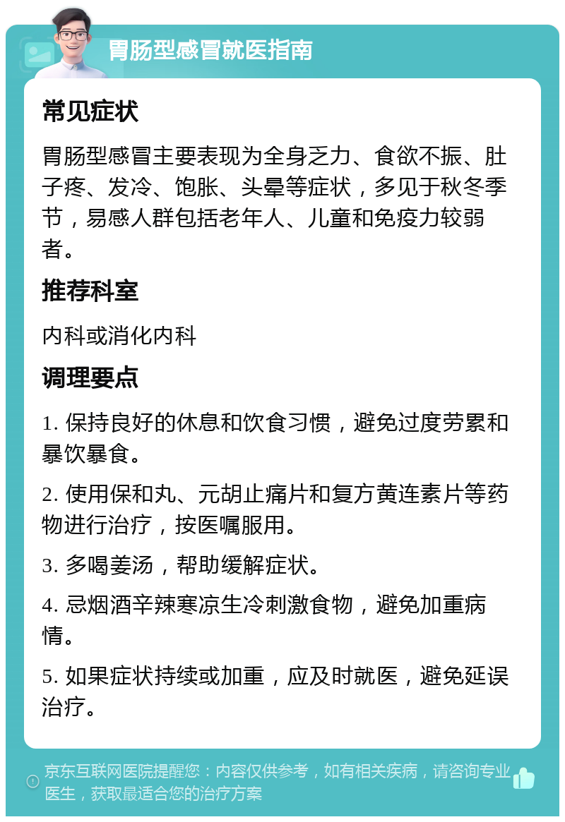 胃肠型感冒就医指南 常见症状 胃肠型感冒主要表现为全身乏力、食欲不振、肚子疼、发冷、饱胀、头晕等症状，多见于秋冬季节，易感人群包括老年人、儿童和免疫力较弱者。 推荐科室 内科或消化内科 调理要点 1. 保持良好的休息和饮食习惯，避免过度劳累和暴饮暴食。 2. 使用保和丸、元胡止痛片和复方黄连素片等药物进行治疗，按医嘱服用。 3. 多喝姜汤，帮助缓解症状。 4. 忌烟酒辛辣寒凉生冷刺激食物，避免加重病情。 5. 如果症状持续或加重，应及时就医，避免延误治疗。