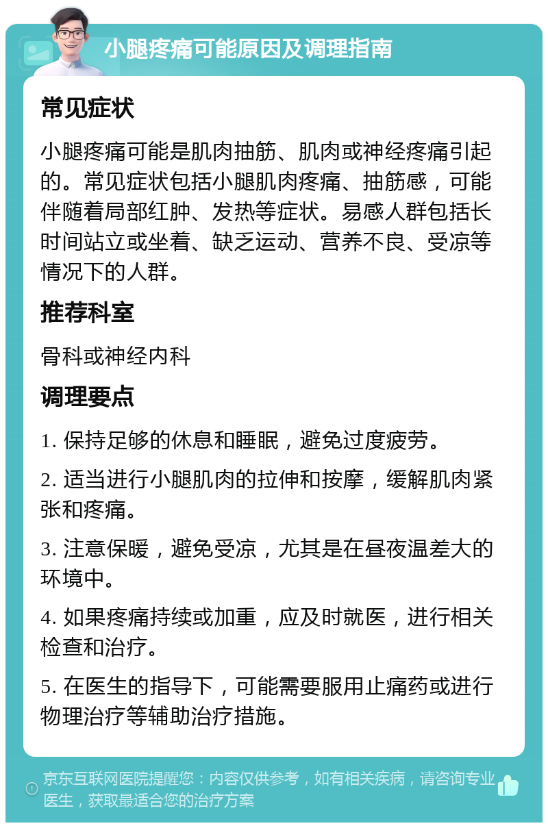 小腿疼痛可能原因及调理指南 常见症状 小腿疼痛可能是肌肉抽筋、肌肉或神经疼痛引起的。常见症状包括小腿肌肉疼痛、抽筋感，可能伴随着局部红肿、发热等症状。易感人群包括长时间站立或坐着、缺乏运动、营养不良、受凉等情况下的人群。 推荐科室 骨科或神经内科 调理要点 1. 保持足够的休息和睡眠，避免过度疲劳。 2. 适当进行小腿肌肉的拉伸和按摩，缓解肌肉紧张和疼痛。 3. 注意保暖，避免受凉，尤其是在昼夜温差大的环境中。 4. 如果疼痛持续或加重，应及时就医，进行相关检查和治疗。 5. 在医生的指导下，可能需要服用止痛药或进行物理治疗等辅助治疗措施。