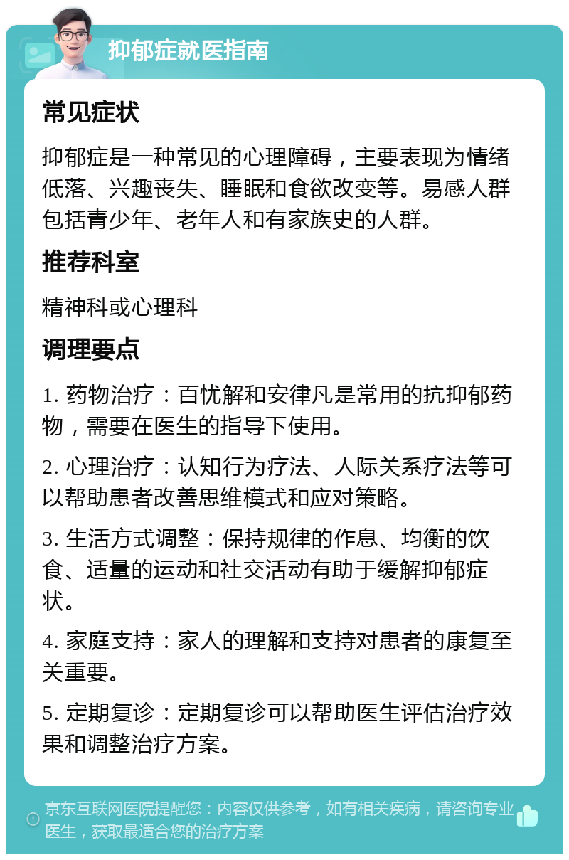 抑郁症就医指南 常见症状 抑郁症是一种常见的心理障碍，主要表现为情绪低落、兴趣丧失、睡眠和食欲改变等。易感人群包括青少年、老年人和有家族史的人群。 推荐科室 精神科或心理科 调理要点 1. 药物治疗：百忧解和安律凡是常用的抗抑郁药物，需要在医生的指导下使用。 2. 心理治疗：认知行为疗法、人际关系疗法等可以帮助患者改善思维模式和应对策略。 3. 生活方式调整：保持规律的作息、均衡的饮食、适量的运动和社交活动有助于缓解抑郁症状。 4. 家庭支持：家人的理解和支持对患者的康复至关重要。 5. 定期复诊：定期复诊可以帮助医生评估治疗效果和调整治疗方案。