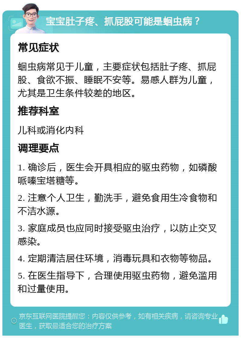 宝宝肚子疼、抓屁股可能是蛔虫病？ 常见症状 蛔虫病常见于儿童，主要症状包括肚子疼、抓屁股、食欲不振、睡眠不安等。易感人群为儿童，尤其是卫生条件较差的地区。 推荐科室 儿科或消化内科 调理要点 1. 确诊后，医生会开具相应的驱虫药物，如磷酸哌嗪宝塔糖等。 2. 注意个人卫生，勤洗手，避免食用生冷食物和不洁水源。 3. 家庭成员也应同时接受驱虫治疗，以防止交叉感染。 4. 定期清洁居住环境，消毒玩具和衣物等物品。 5. 在医生指导下，合理使用驱虫药物，避免滥用和过量使用。