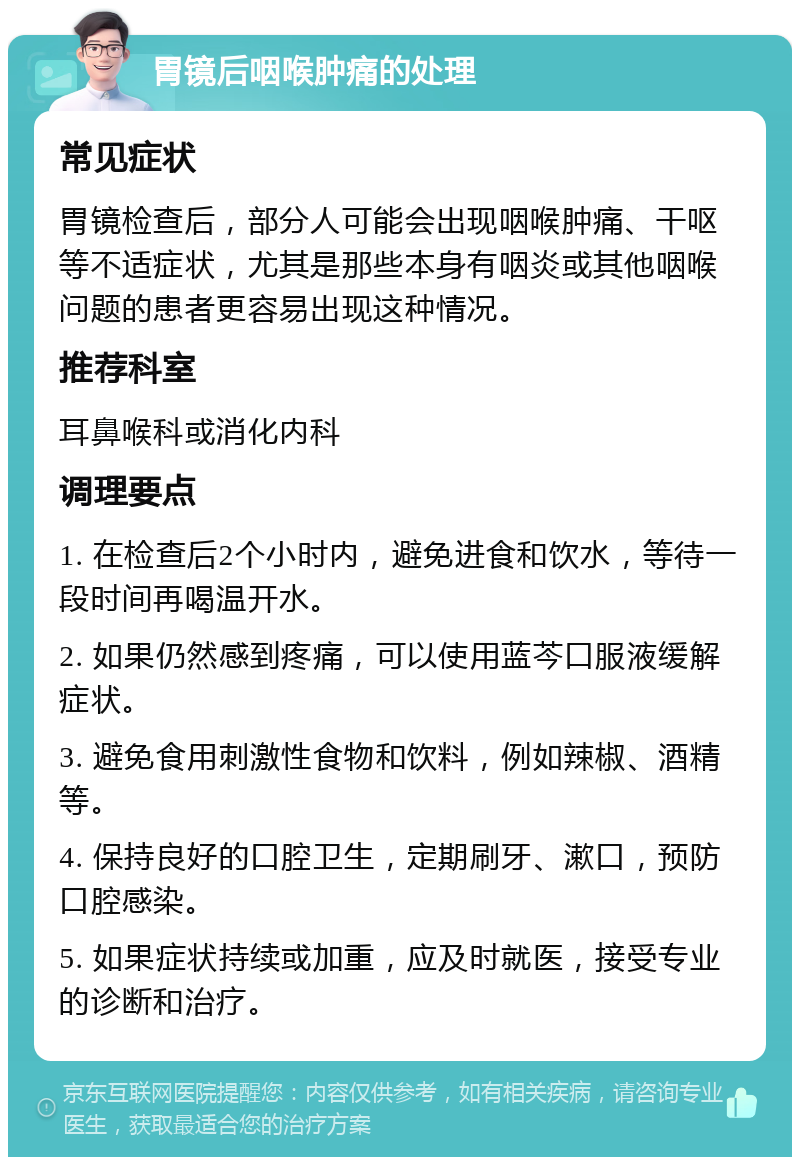 胃镜后咽喉肿痛的处理 常见症状 胃镜检查后，部分人可能会出现咽喉肿痛、干呕等不适症状，尤其是那些本身有咽炎或其他咽喉问题的患者更容易出现这种情况。 推荐科室 耳鼻喉科或消化内科 调理要点 1. 在检查后2个小时内，避免进食和饮水，等待一段时间再喝温开水。 2. 如果仍然感到疼痛，可以使用蓝芩口服液缓解症状。 3. 避免食用刺激性食物和饮料，例如辣椒、酒精等。 4. 保持良好的口腔卫生，定期刷牙、漱口，预防口腔感染。 5. 如果症状持续或加重，应及时就医，接受专业的诊断和治疗。