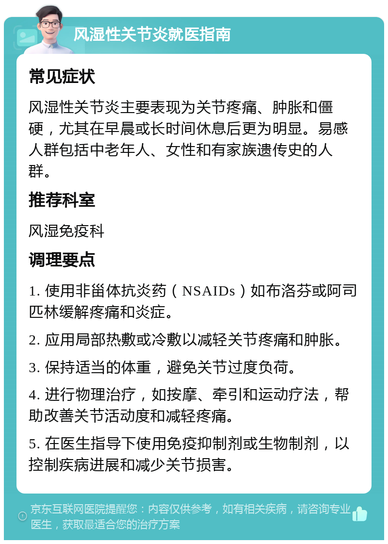 风湿性关节炎就医指南 常见症状 风湿性关节炎主要表现为关节疼痛、肿胀和僵硬，尤其在早晨或长时间休息后更为明显。易感人群包括中老年人、女性和有家族遗传史的人群。 推荐科室 风湿免疫科 调理要点 1. 使用非甾体抗炎药（NSAIDs）如布洛芬或阿司匹林缓解疼痛和炎症。 2. 应用局部热敷或冷敷以减轻关节疼痛和肿胀。 3. 保持适当的体重，避免关节过度负荷。 4. 进行物理治疗，如按摩、牵引和运动疗法，帮助改善关节活动度和减轻疼痛。 5. 在医生指导下使用免疫抑制剂或生物制剂，以控制疾病进展和减少关节损害。