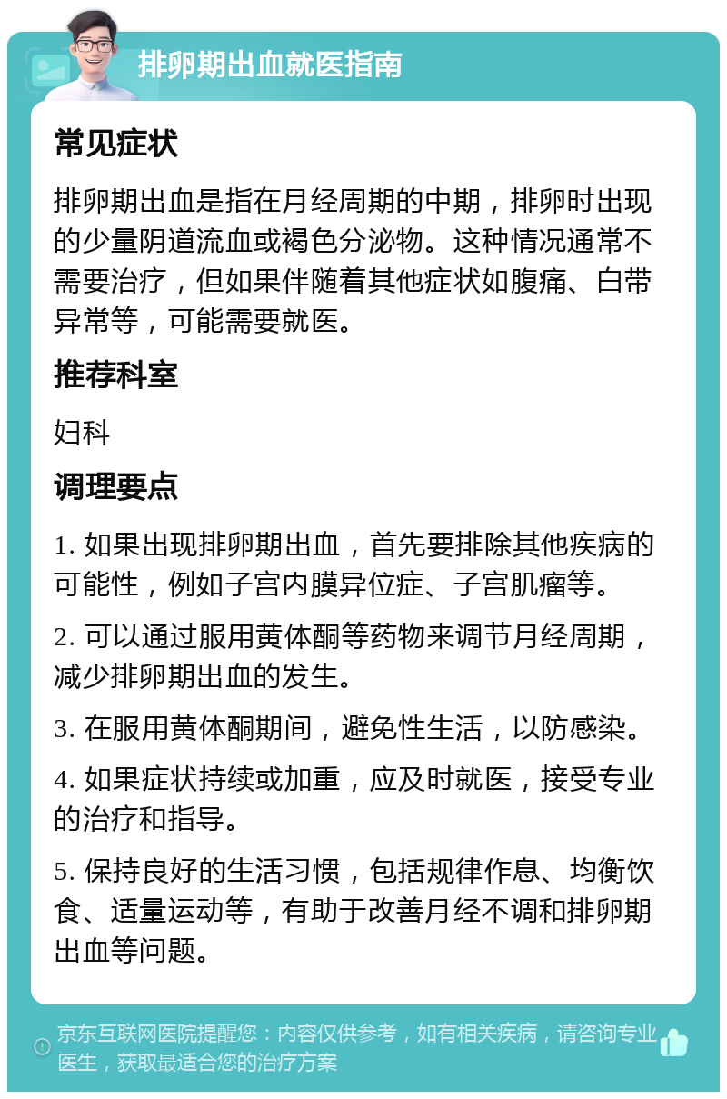 排卵期出血就医指南 常见症状 排卵期出血是指在月经周期的中期，排卵时出现的少量阴道流血或褐色分泌物。这种情况通常不需要治疗，但如果伴随着其他症状如腹痛、白带异常等，可能需要就医。 推荐科室 妇科 调理要点 1. 如果出现排卵期出血，首先要排除其他疾病的可能性，例如子宫内膜异位症、子宫肌瘤等。 2. 可以通过服用黄体酮等药物来调节月经周期，减少排卵期出血的发生。 3. 在服用黄体酮期间，避免性生活，以防感染。 4. 如果症状持续或加重，应及时就医，接受专业的治疗和指导。 5. 保持良好的生活习惯，包括规律作息、均衡饮食、适量运动等，有助于改善月经不调和排卵期出血等问题。