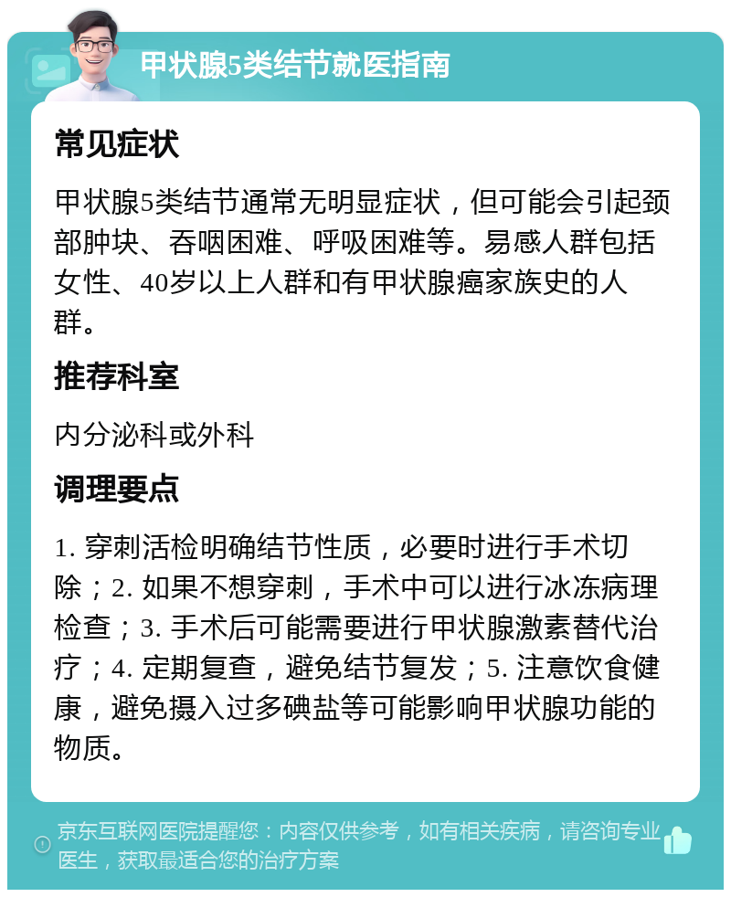 甲状腺5类结节就医指南 常见症状 甲状腺5类结节通常无明显症状，但可能会引起颈部肿块、吞咽困难、呼吸困难等。易感人群包括女性、40岁以上人群和有甲状腺癌家族史的人群。 推荐科室 内分泌科或外科 调理要点 1. 穿刺活检明确结节性质，必要时进行手术切除；2. 如果不想穿刺，手术中可以进行冰冻病理检查；3. 手术后可能需要进行甲状腺激素替代治疗；4. 定期复查，避免结节复发；5. 注意饮食健康，避免摄入过多碘盐等可能影响甲状腺功能的物质。