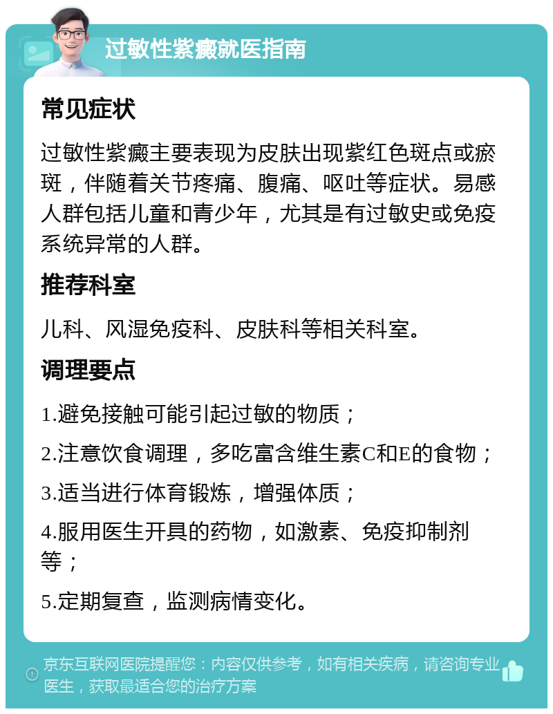 过敏性紫癜就医指南 常见症状 过敏性紫癜主要表现为皮肤出现紫红色斑点或瘀斑，伴随着关节疼痛、腹痛、呕吐等症状。易感人群包括儿童和青少年，尤其是有过敏史或免疫系统异常的人群。 推荐科室 儿科、风湿免疫科、皮肤科等相关科室。 调理要点 1.避免接触可能引起过敏的物质； 2.注意饮食调理，多吃富含维生素C和E的食物； 3.适当进行体育锻炼，增强体质； 4.服用医生开具的药物，如激素、免疫抑制剂等； 5.定期复查，监测病情变化。