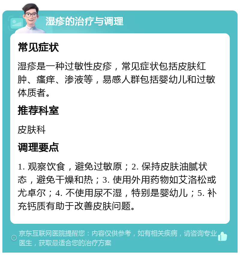 湿疹的治疗与调理 常见症状 湿疹是一种过敏性皮疹，常见症状包括皮肤红肿、瘙痒、渗液等，易感人群包括婴幼儿和过敏体质者。 推荐科室 皮肤科 调理要点 1. 观察饮食，避免过敏原；2. 保持皮肤油腻状态，避免干燥和热；3. 使用外用药物如艾洛松或尤卓尔；4. 不使用尿不湿，特别是婴幼儿；5. 补充钙质有助于改善皮肤问题。