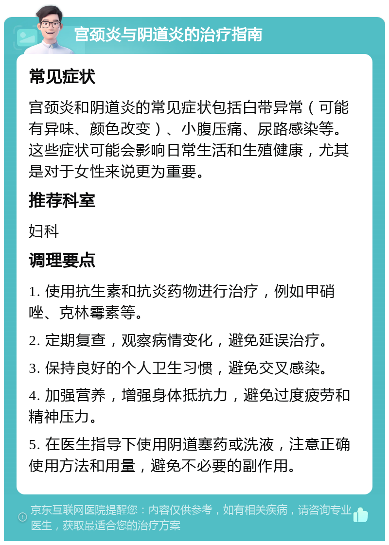 宫颈炎与阴道炎的治疗指南 常见症状 宫颈炎和阴道炎的常见症状包括白带异常（可能有异味、颜色改变）、小腹压痛、尿路感染等。这些症状可能会影响日常生活和生殖健康，尤其是对于女性来说更为重要。 推荐科室 妇科 调理要点 1. 使用抗生素和抗炎药物进行治疗，例如甲硝唑、克林霉素等。 2. 定期复查，观察病情变化，避免延误治疗。 3. 保持良好的个人卫生习惯，避免交叉感染。 4. 加强营养，增强身体抵抗力，避免过度疲劳和精神压力。 5. 在医生指导下使用阴道塞药或洗液，注意正确使用方法和用量，避免不必要的副作用。